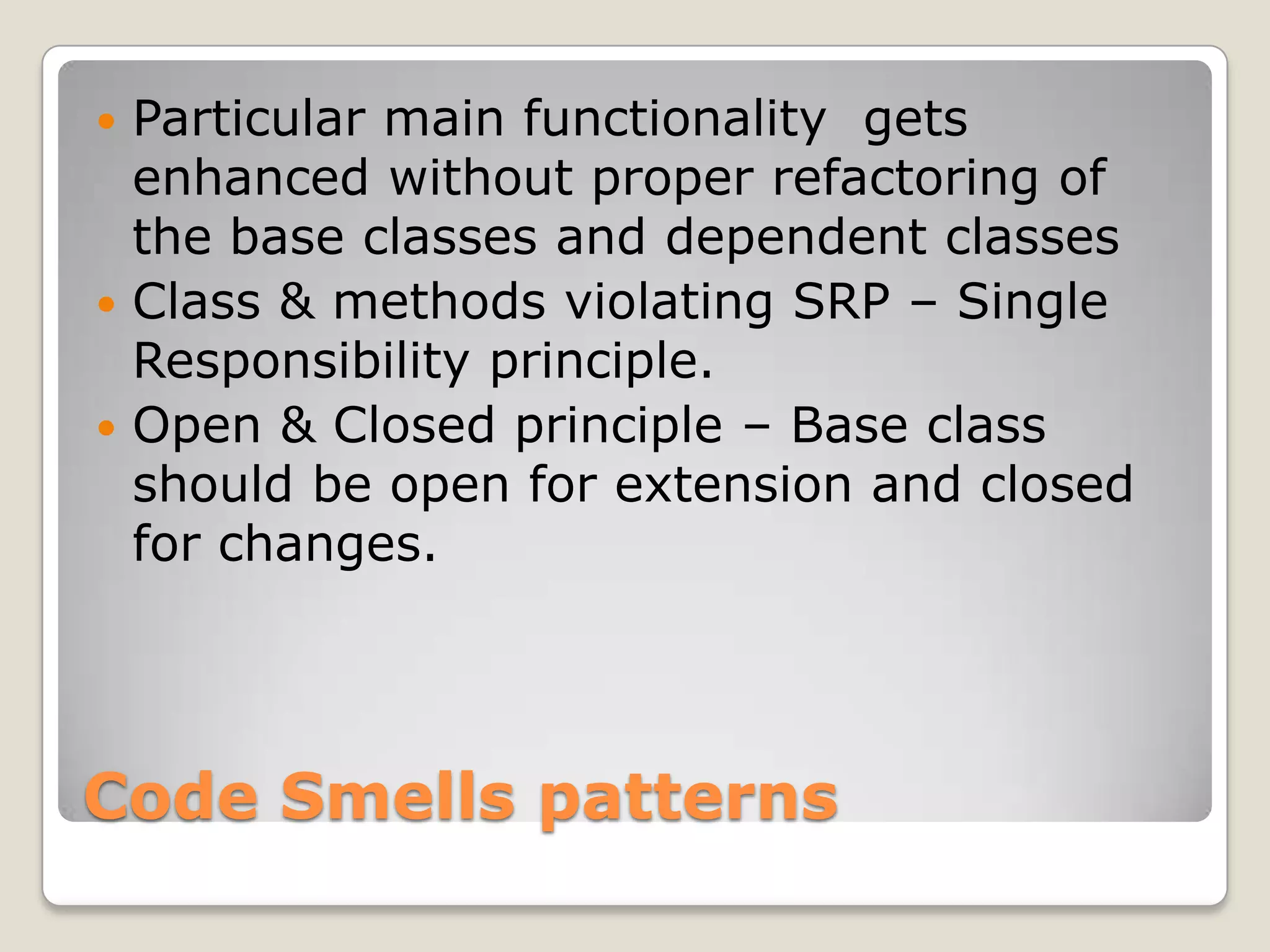 Code Smells patterns
 Particular main functionality gets
enhanced without proper refactoring of
the base classes and dependent classes
 Class & methods violating SRP – Single
Responsibility principle.
 Open & Closed principle – Base class
should be open for extension and closed
for changes.
 