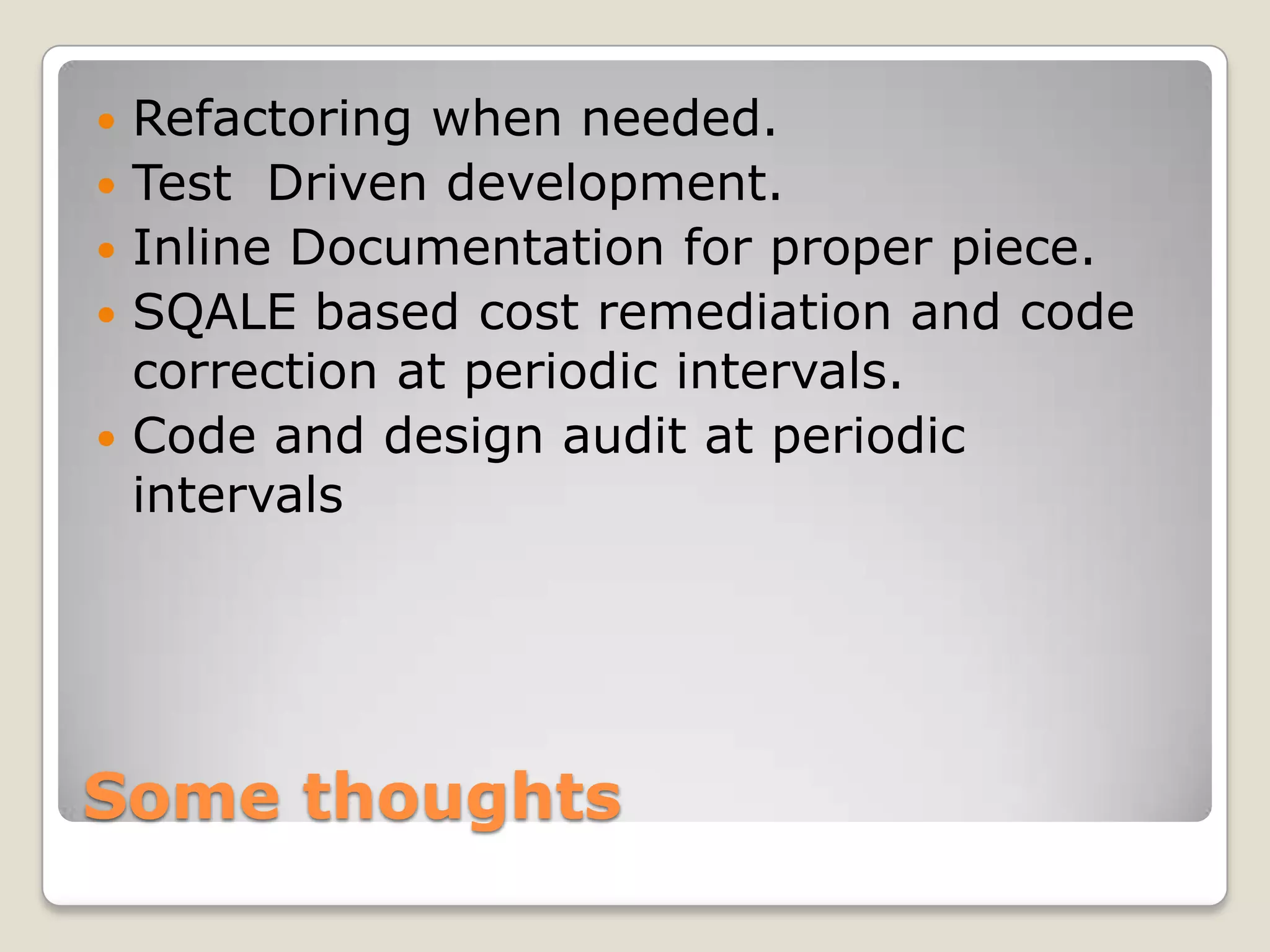 Some thoughts
 Refactoring when needed.
 Test Driven development.
 Inline Documentation for proper piece.
 SQALE based cost remediation and code
correction at periodic intervals.
 Code and design audit at periodic
intervals
 
