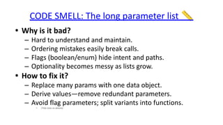 CODE SMELL: The long parameter list 📏
• Why is it bad?
– Hard to understand and maintain.
– Ordering mistakes easily break calls.
– Flags (boolean/enum) hide intent and paths.
– Optionality becomes messy as lists grow.
• How to fix it?
– Replace many params with one data object.
– Derive values—remove redundant parameters.
– Avoid flag parameters; split variants into functions.
• (Title links to details)
 