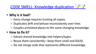 CODE SMELL: Knowledge duplication 📝📝
• Why is it bad?
– Every change requires hunting all copies.
– Duplicates drift and behave inconsistently over time.
– Couples unrelated places to the same changing knowledge.
• How to fix it?
– Extract shared knowledge into helpers/types.
– Reuse them consistently—keep them small and SOLID.
– Do not merge code that represents different knowledge.
 