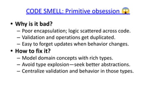 CODE SMELL: Primitive obsession 😱
• Why is it bad?
– Poor encapsulation; logic scattered across code.
– Validation and operations get duplicated.
– Easy to forget updates when behavior changes.
• How to fix it?
– Model domain concepts with rich types.
– Avoid type explosion—seek better abstractions.
– Centralize validation and behavior in those types.
 