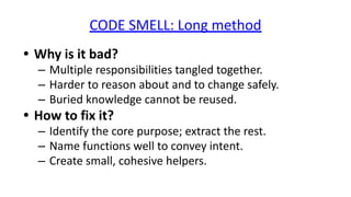 CODE SMELL: Long method
• Why is it bad?
– Multiple responsibilities tangled together.
– Harder to reason about and to change safely.
– Buried knowledge cannot be reused.
• How to fix it?
– Identify the core purpose; extract the rest.
– Name functions well to convey intent.
– Create small, cohesive helpers.
 