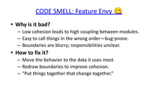 CODE SMELL: Feature Envy 😋
• Why is it bad?
– Low cohesion leads to high coupling between modules.
– Easy to call things in the wrong order—bug‑prone.
– Boundaries are blurry; responsibilities unclear.
• How to fix it?
– Move the behavior to the data it uses most.
– Redraw boundaries to improve cohesion.
– “Put things together that change together.”
 