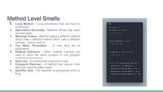 Method Level Smells
1. Long Method - Long procedures that are hard to
understand.
2. Speculative Generality - Methods whose only users
are test cases.
3. Message Chains - Method calling a different method
which calls a different method which calls a different
method… and on and on.
4. Too Many Parameters - A very long list of
parameters.
5. Oddball Solutions - When multiple methods are
used to solve the same problem in one program
creating inconsistency.
6. God Line - An excessively long line of code.
7. Excessive Returner - A method that returns more
data than what its caller needs.
8. Identifier Size - The identifier is excessively short or
long.
 