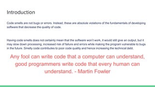 Introduction
Code smells are not bugs or errors. Instead, these are absolute violations of the fundamentals of developing
software that decrease the quality of code.
Having code smells does not certainly mean that the software won’t work, it would still give an output, but it
may slow down processing, increased risk of failure and errors while making the program vulnerable to bugs
in the future. Smelly code contributes to poor code quality and hence increasing the technical debt.
Any fool can write code that a computer can understand,
good programmers write code that every human can
understand. - Martin Fowler
 