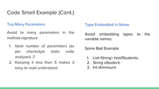 Code Smell Example (Cont.)
Too Many Parameters
Avoid to many parameters in the
method signature.
1. Ideal number of parameters (as
per checkstyle static code
analyzer) -7
2. Keeping it less than 5 makes it
easy to read understand.
Type Embedded in Name
Avoid embedding types to the
variable names.
Some Bad Example
1. List<String> listofStudents;
2. String sStudent;
3. Int iAmmount
 