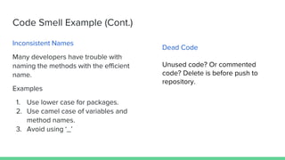 Code Smell Example (Cont.)
Inconsistent Names
Many developers have trouble with
naming the methods with the efficient
name.
Examples
1. Use lower case for packages.
2. Use camel case of variables and
method names.
3. Avoid using ‘_’
Dead Code
Unused code? Or commented
code? Delete is before push to
repository.
 