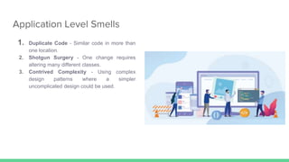 Application Level Smells
1. Duplicate Code - Similar code in more than
one location.
2. Shotgun Surgery - One change requires
altering many different classes.
3. Contrived Complexity - Using complex
design patterns where a simpler
uncomplicated design could be used.
 