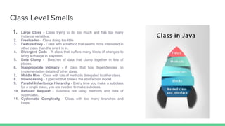 Class Level Smells
1. Large Class - Class trying to do too much and has too many
instance variables.
2. Freeloader - Class doing too little
3. Feature Envy - Class with a method that seems more interested in
other class than the one it is in.
4. Divergent Code - A class that suffers many kinds of changes to
bring a change in a system.
5. Data Clump - Bunches of data that clump together in lots of
places.
6. Inappropriate Intimacy - A class that has dependencies on
implementation details of other class.
7. Middle Man - Class with lots of methods delegated to other class.
8. Downcasting - Typecast that breaks the abstraction model.
9. Parallel Inheritance Hierarchy - Every time you make a subclass
for a single class, you are needed to make subclass.
10. Refused Bequest - Subclass not using methods and data of
superclass.
11. Cyclomatic Complexity - Class with too many branches and
loops.
 
