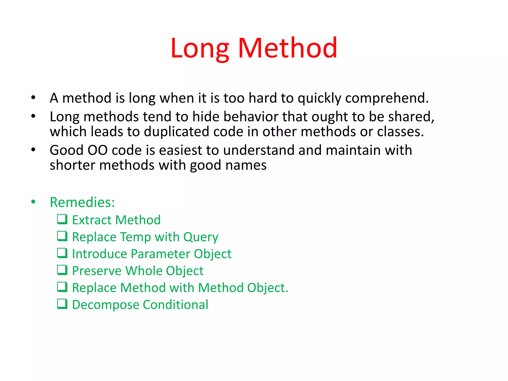 Long Method
• A method is long when it is too hard to quickly comprehend.
• Long methods tend to hide behavior that ought to be shared,
which leads to duplicated code in other methods or classes.
• Good OO code is easiest to understand and maintain with
shorter methods with good names
• Remedies:
 Extract Method
 Replace Temp with Query
 Introduce Parameter Object
 Preserve Whole Object
 Replace Method with Method Object.
 Decompose Conditional
 