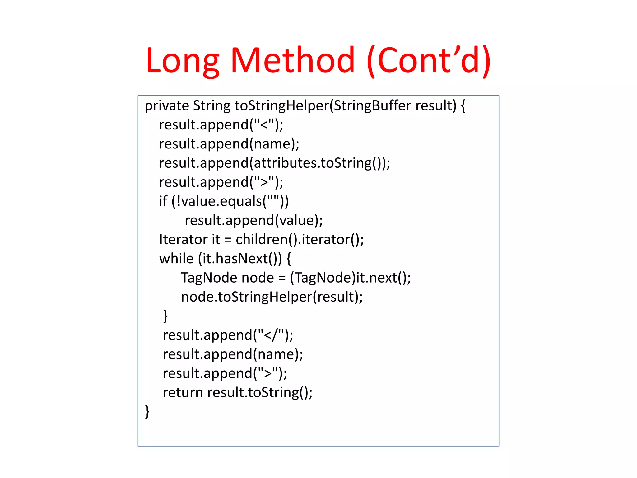 Long Method (Cont’d)
private String toStringHelper(StringBuffer result) {
result.append("<");
result.append(name);
result.append(attributes.toString());
result.append(">");
if (!value.equals(""))
result.append(value);
Iterator it = children().iterator();
while (it.hasNext()) {
TagNode node = (TagNode)it.next();
node.toStringHelper(result);
}
result.append("</");
result.append(name);
result.append(">");
return result.toString();
}
 