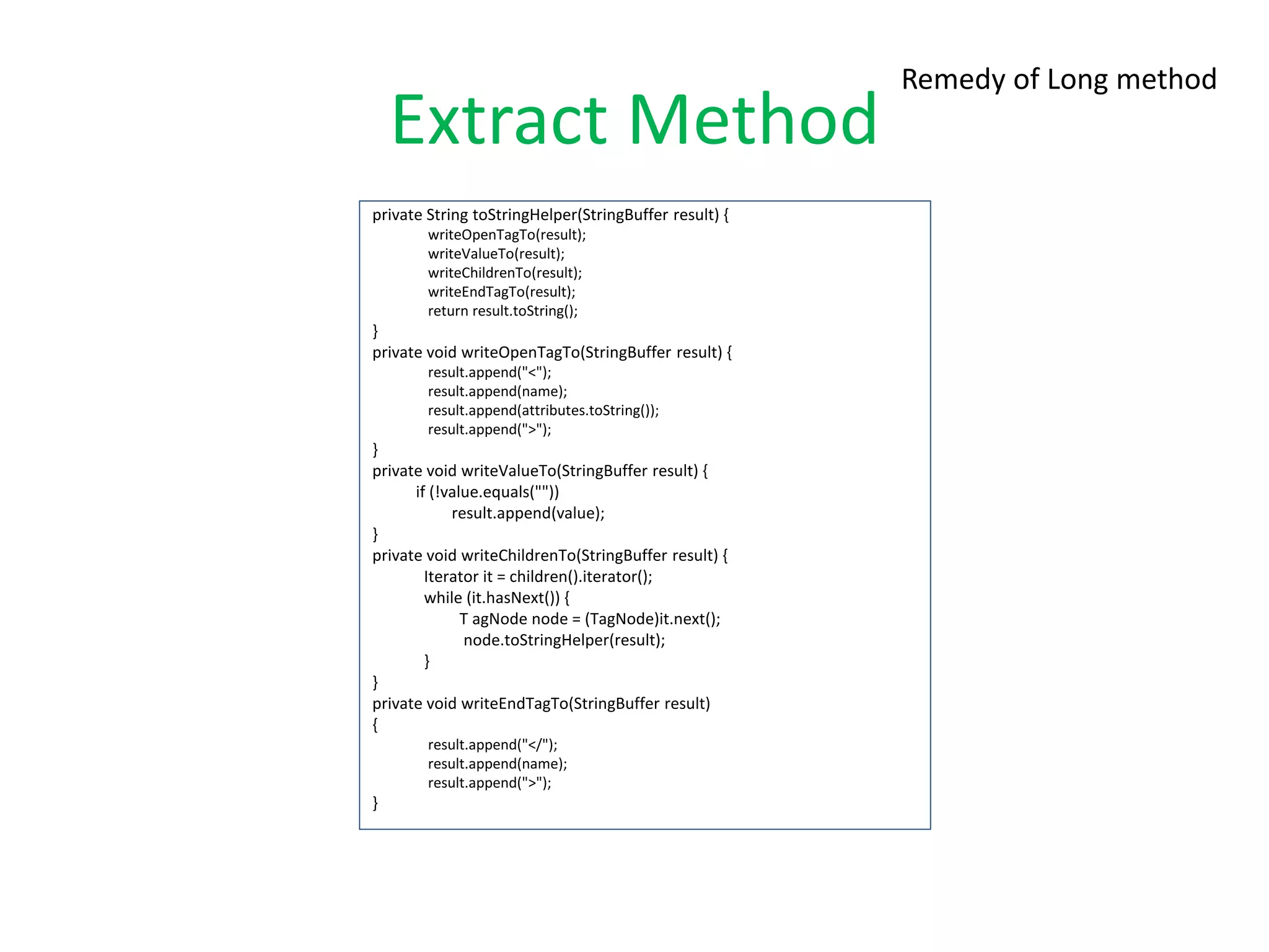 Extract Method
private String toStringHelper(StringBuffer result) {
writeOpenTagTo(result);
writeValueTo(result);
writeChildrenTo(result);
writeEndTagTo(result);
return result.toString();
}
private void writeOpenTagTo(StringBuffer result) {
result.append("<");
result.append(name);
result.append(attributes.toString());
result.append(">");
}
private void writeValueTo(StringBuffer result) {
if (!value.equals(""))
result.append(value);
}
private void writeChildrenTo(StringBuffer result) {
Iterator it = children().iterator();
while (it.hasNext()) {
T agNode node = (TagNode)it.next();
node.toStringHelper(result);
}
}
private void writeEndTagTo(StringBuffer result)
{
result.append("</");
result.append(name);
result.append(">");
}
Remedy of Long method
 