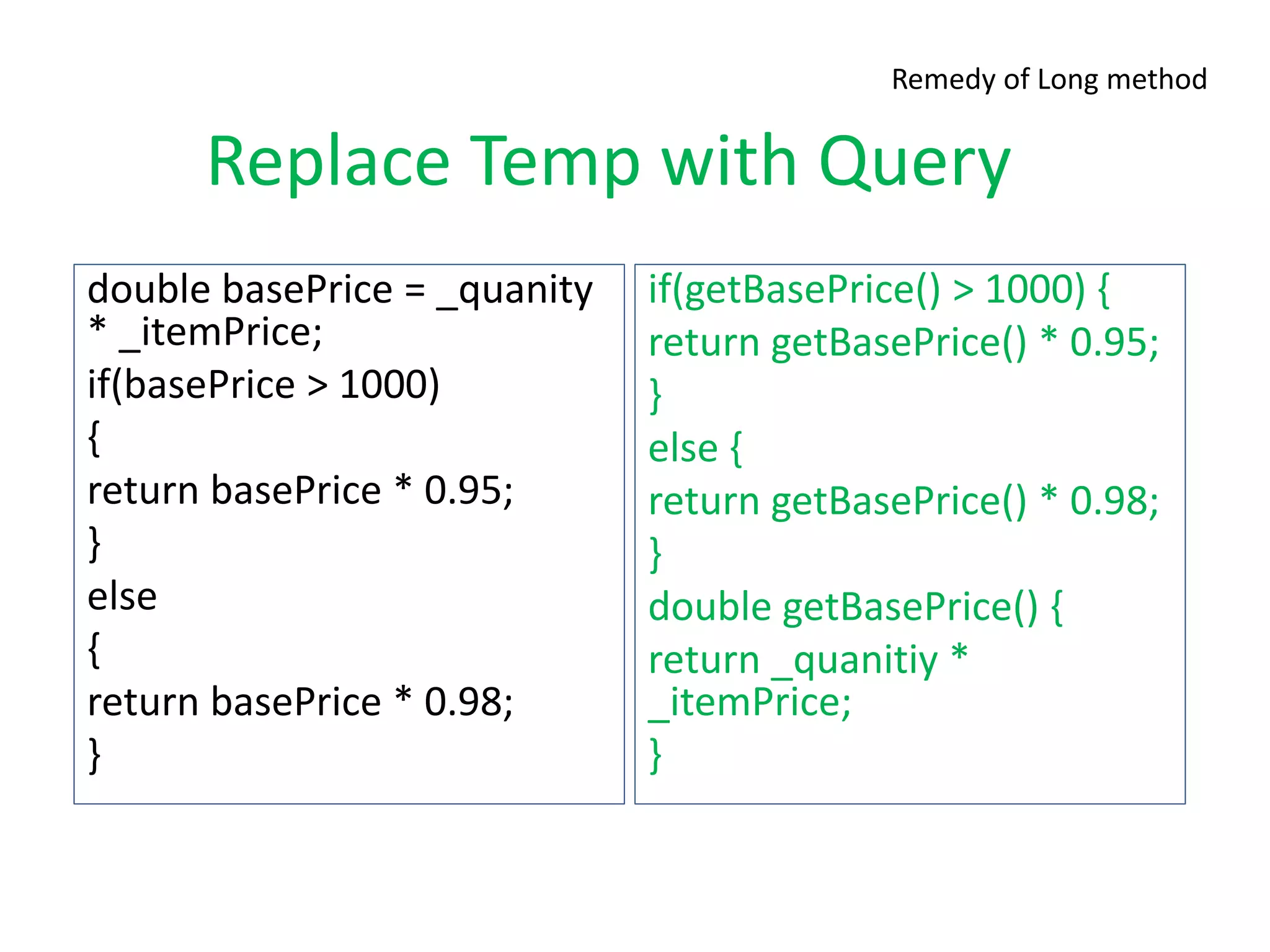 Replace Temp with Query
double basePrice = _quanity
* _itemPrice;
if(basePrice > 1000)
{
return basePrice * 0.95;
}
else
{
return basePrice * 0.98;
}
if(getBasePrice() > 1000) {
return getBasePrice() * 0.95;
}
else {
return getBasePrice() * 0.98;
}
double getBasePrice() {
return _quanitiy *
_itemPrice;
}
Remedy of Long method
 