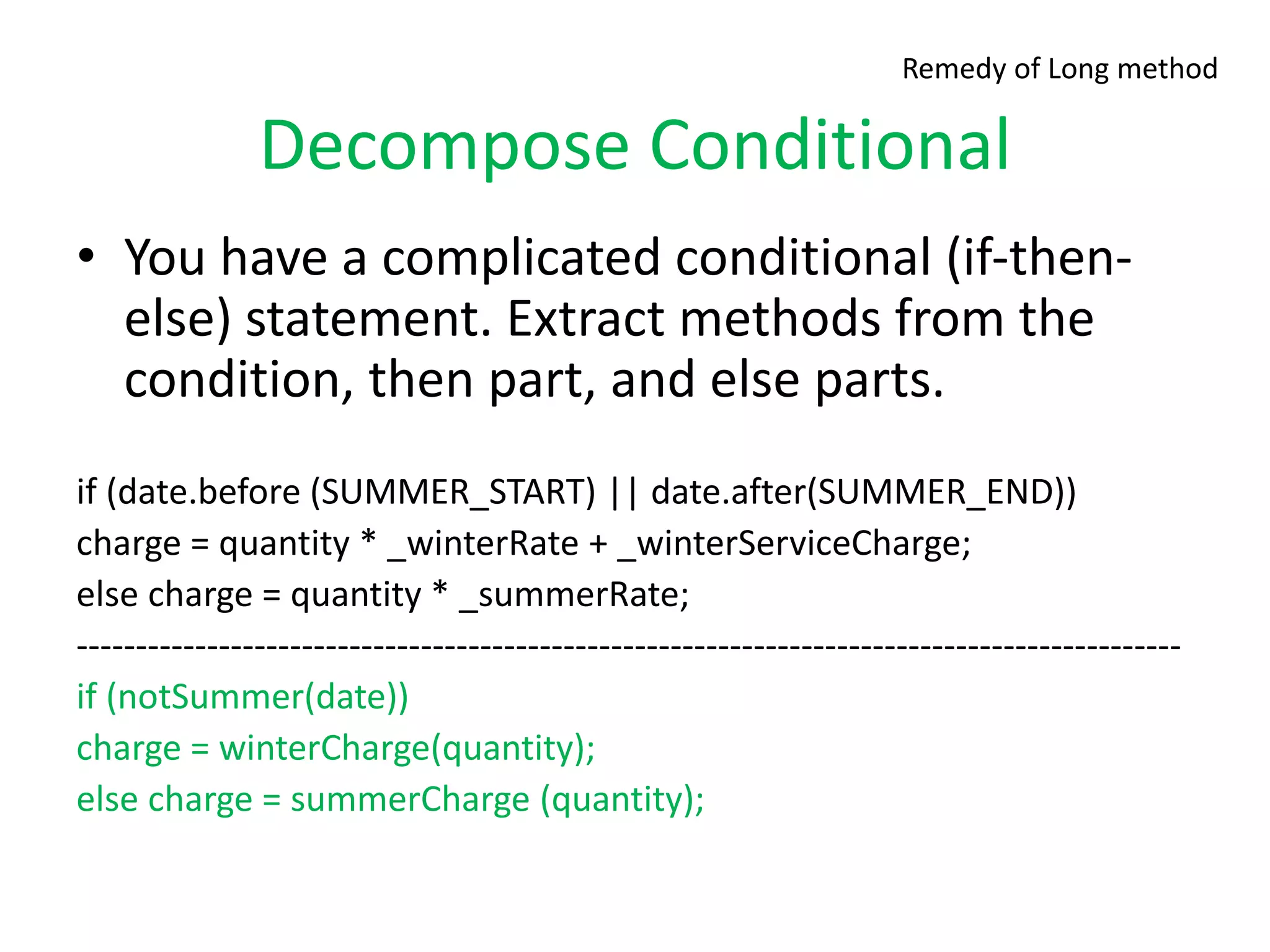 Decompose Conditional
• You have a complicated conditional (if-then-
else) statement. Extract methods from the
condition, then part, and else parts.
if (date.before (SUMMER_START) || date.after(SUMMER_END))
charge = quantity * _winterRate + _winterServiceCharge;
else charge = quantity * _summerRate;
---------------------------------------------------------------------------------------------
if (notSummer(date))
charge = winterCharge(quantity);
else charge = summerCharge (quantity);
Remedy of Long method
 
