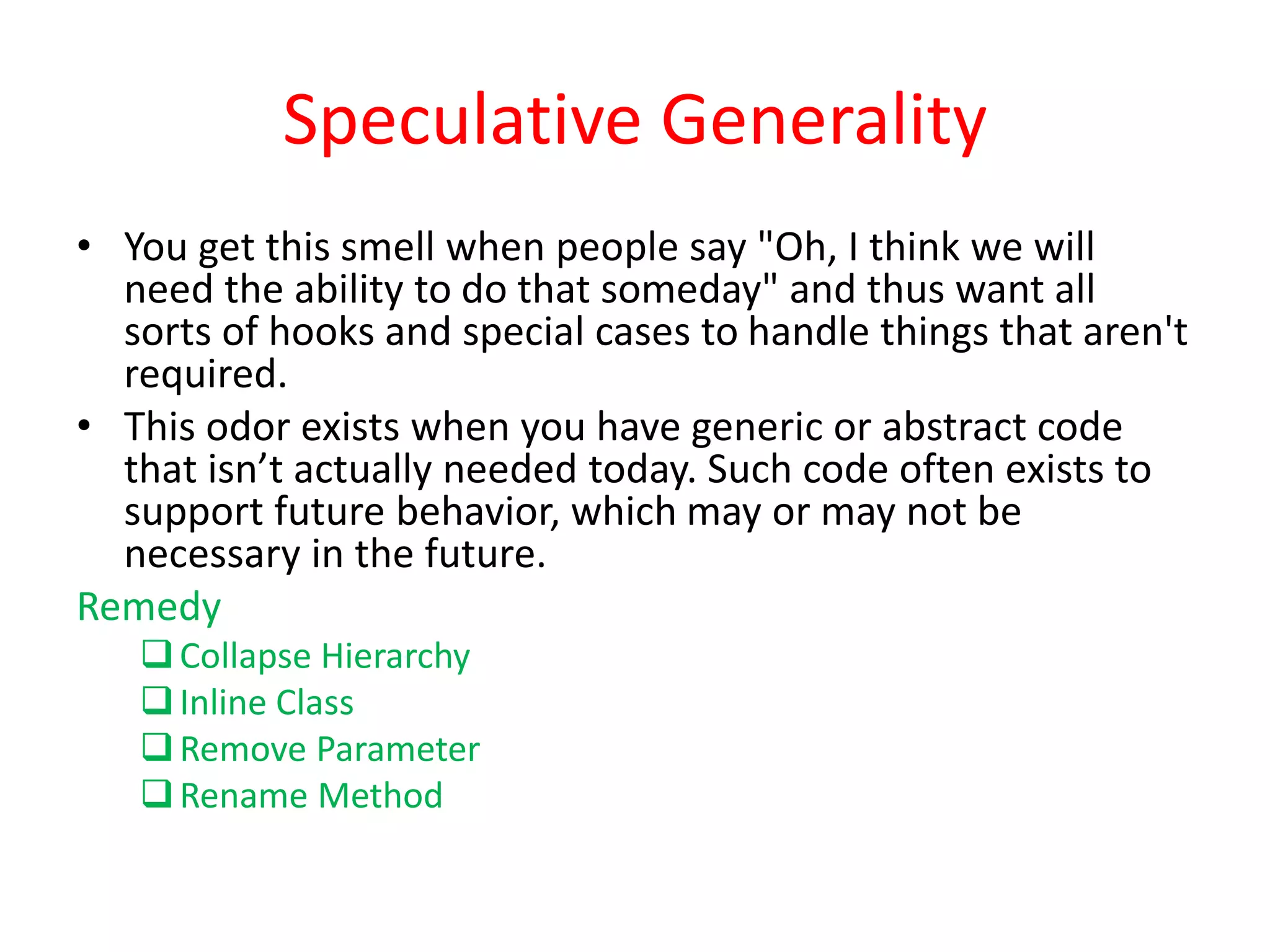Speculative Generality
• You get this smell when people say "Oh, I think we will
need the ability to do that someday" and thus want all
sorts of hooks and special cases to handle things that aren't
required.
• This odor exists when you have generic or abstract code
that isn’t actually needed today. Such code often exists to
support future behavior, which may or may not be
necessary in the future.
Remedy
Collapse Hierarchy
Inline Class
Remove Parameter
Rename Method
 