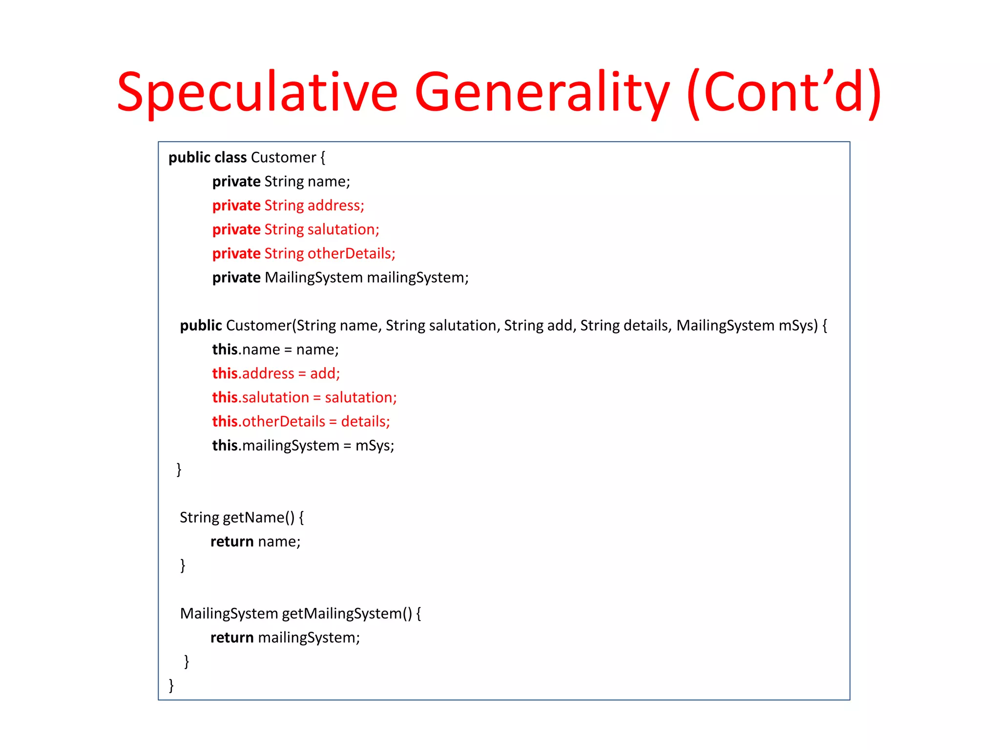 Speculative Generality (Cont’d)
public class Customer {
private String name;
private String address;
private String salutation;
private String otherDetails;
private MailingSystem mailingSystem;
public Customer(String name, String salutation, String add, String details, MailingSystem mSys) {
this.name = name;
this.address = add;
this.salutation = salutation;
this.otherDetails = details;
this.mailingSystem = mSys;
}
String getName() {
return name;
}
MailingSystem getMailingSystem() {
return mailingSystem;
}
}
 