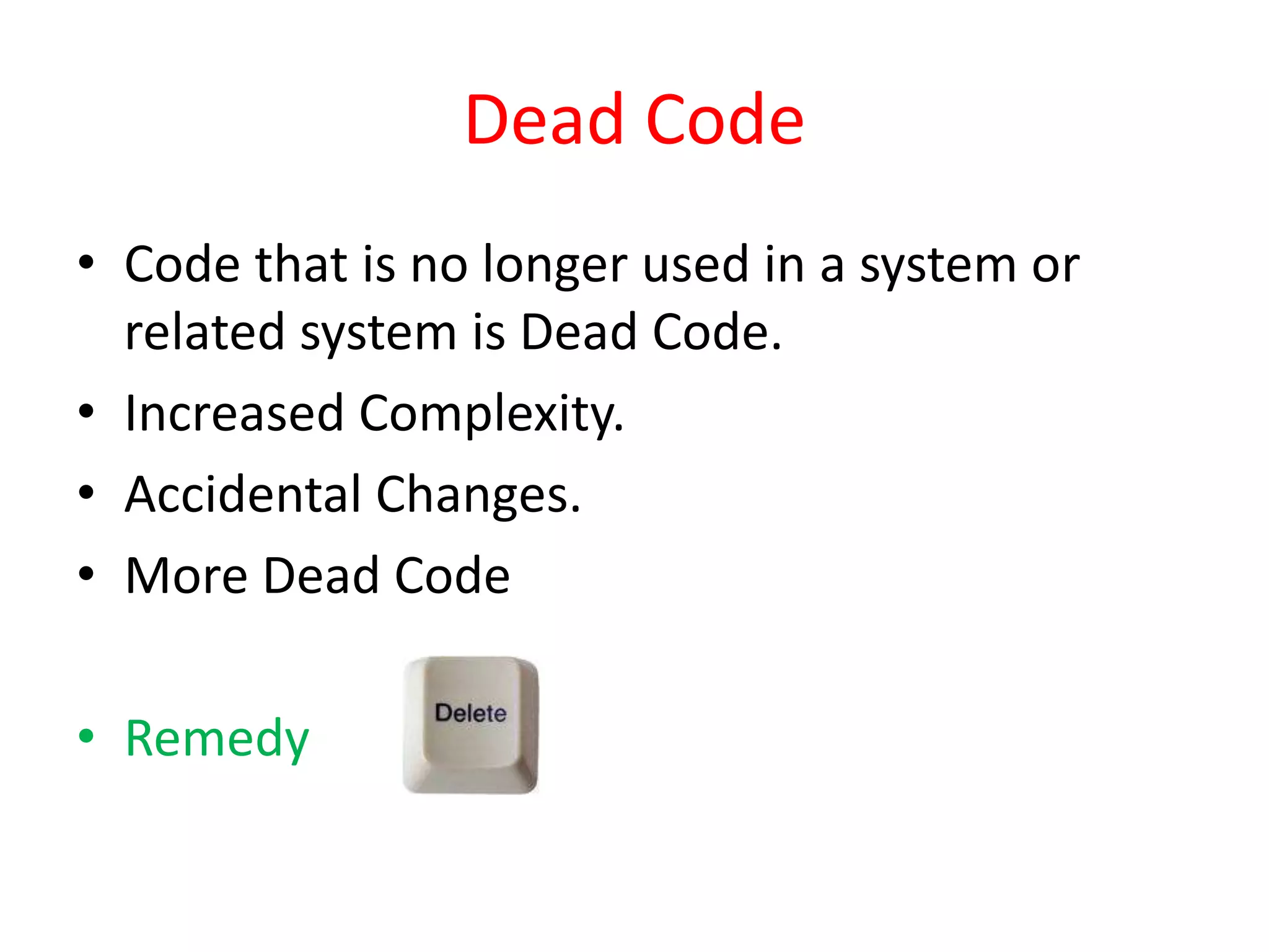 Dead Code
• Code that is no longer used in a system or
related system is Dead Code.
• Increased Complexity.
• Accidental Changes.
• More Dead Code
• Remedy
 