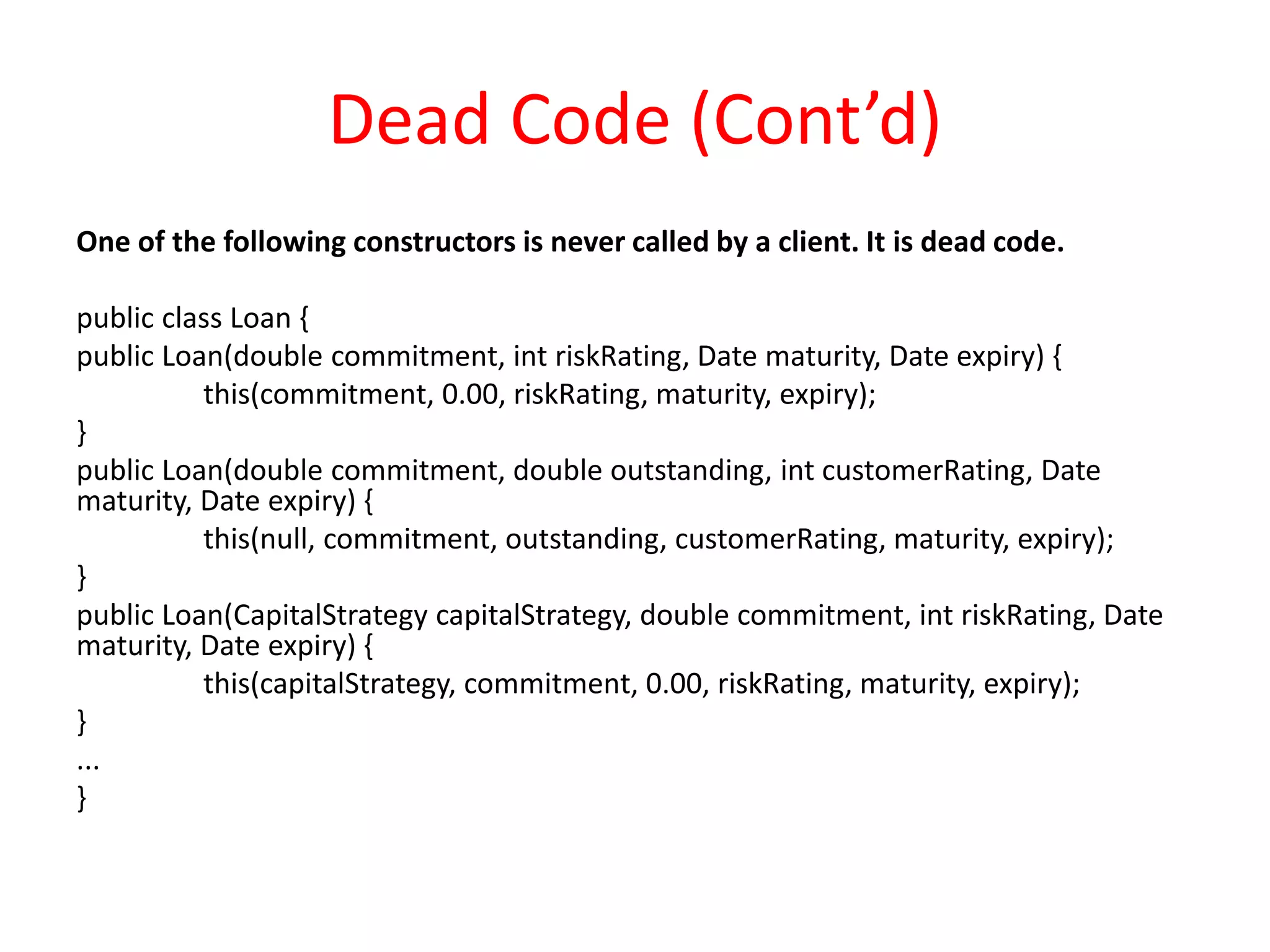 Dead Code (Cont’d)
One of the following constructors is never called by a client. It is dead code.
public class Loan {
public Loan(double commitment, int riskRating, Date maturity, Date expiry) {
this(commitment, 0.00, riskRating, maturity, expiry);
}
public Loan(double commitment, double outstanding, int customerRating, Date
maturity, Date expiry) {
this(null, commitment, outstanding, customerRating, maturity, expiry);
}
public Loan(CapitalStrategy capitalStrategy, double commitment, int riskRating, Date
maturity, Date expiry) {
this(capitalStrategy, commitment, 0.00, riskRating, maturity, expiry);
}
...
}
 