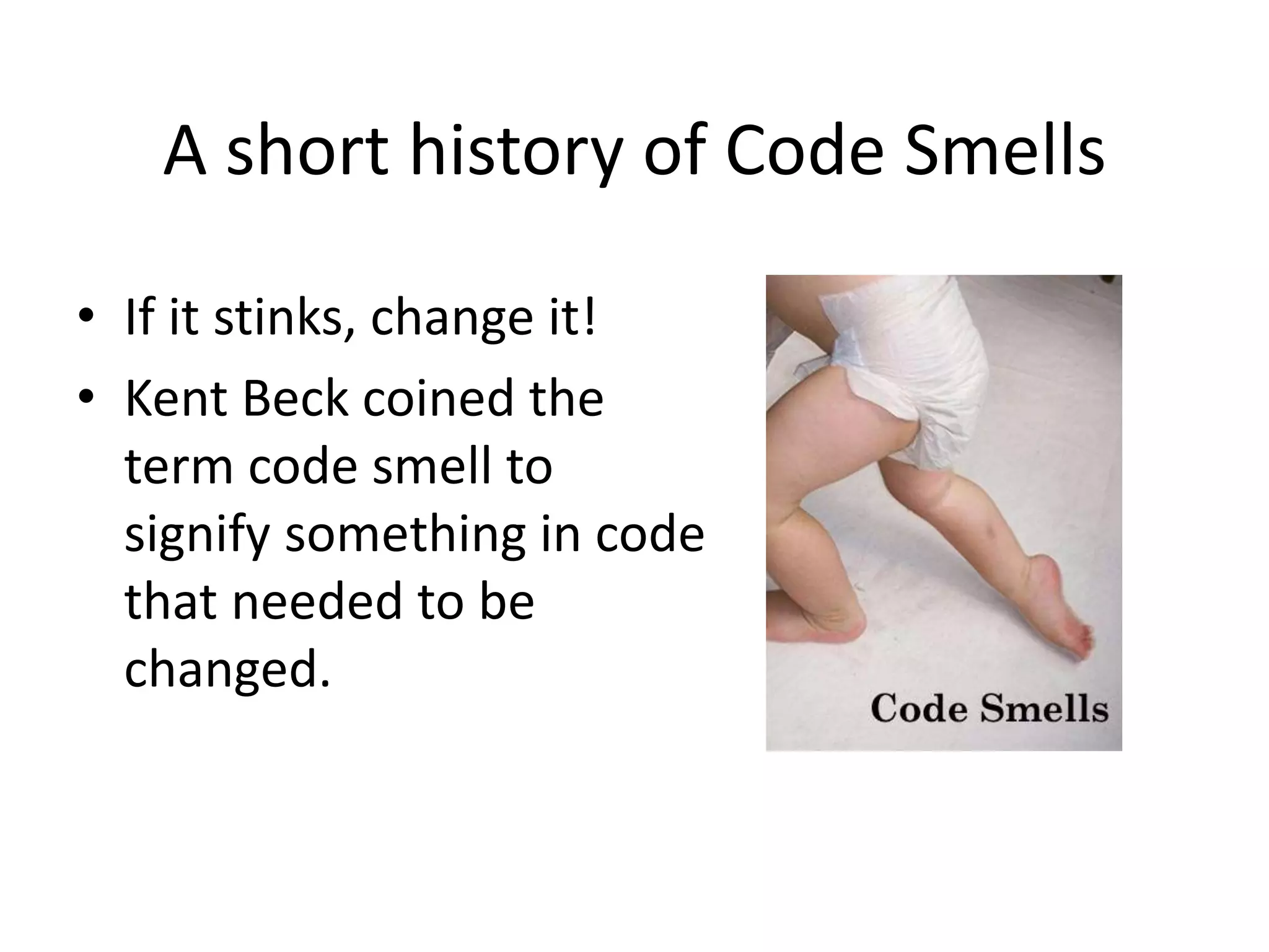 A short history of Code Smells
• If it stinks, change it!
• Kent Beck coined the
term code smell to
signify something in code
that needed to be
changed.
 