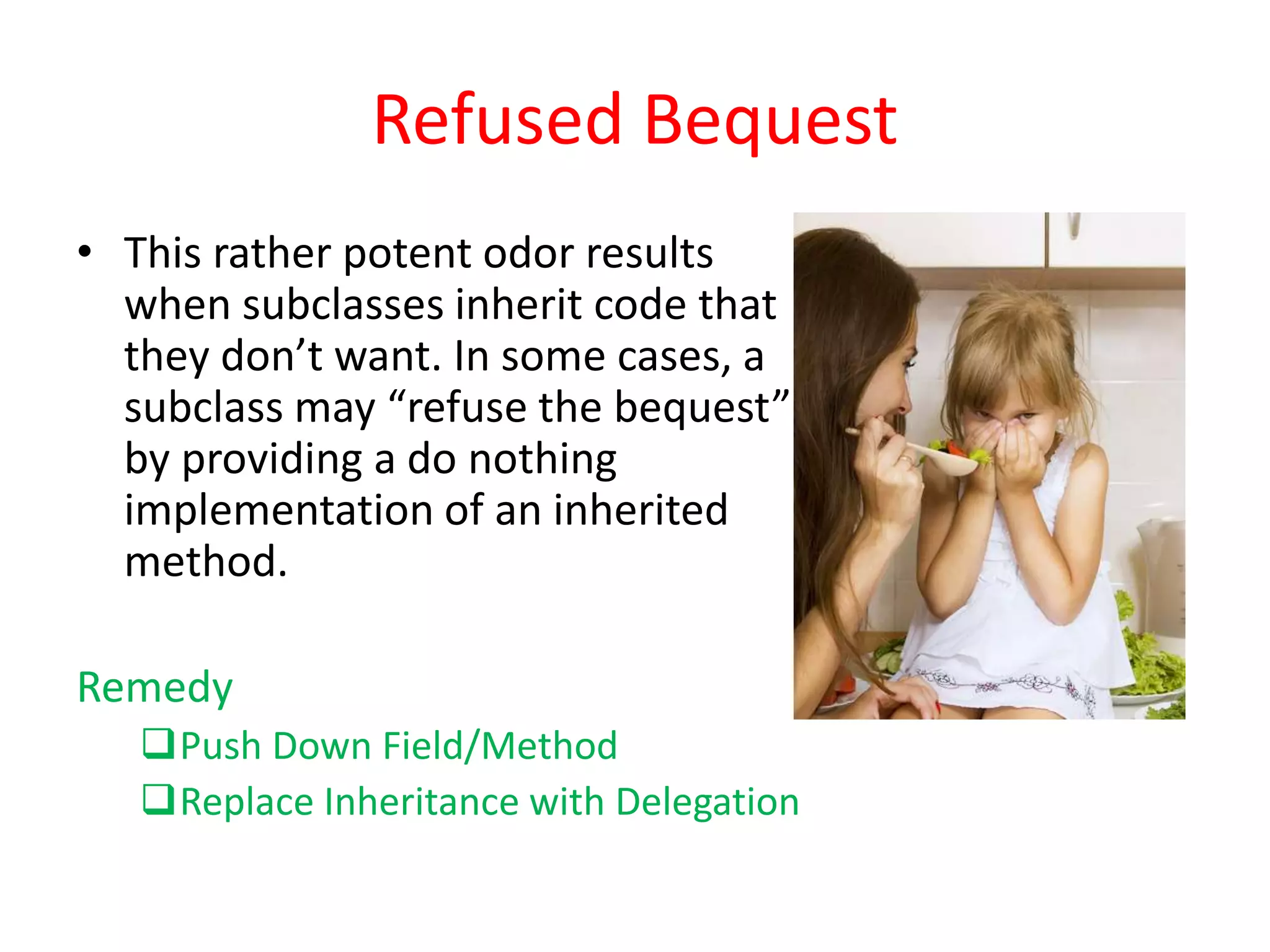 Refused Bequest
• This rather potent odor results
when subclasses inherit code that
they don’t want. In some cases, a
subclass may “refuse the bequest”
by providing a do nothing
implementation of an inherited
method.
Remedy
Push Down Field/Method
Replace Inheritance with Delegation
 