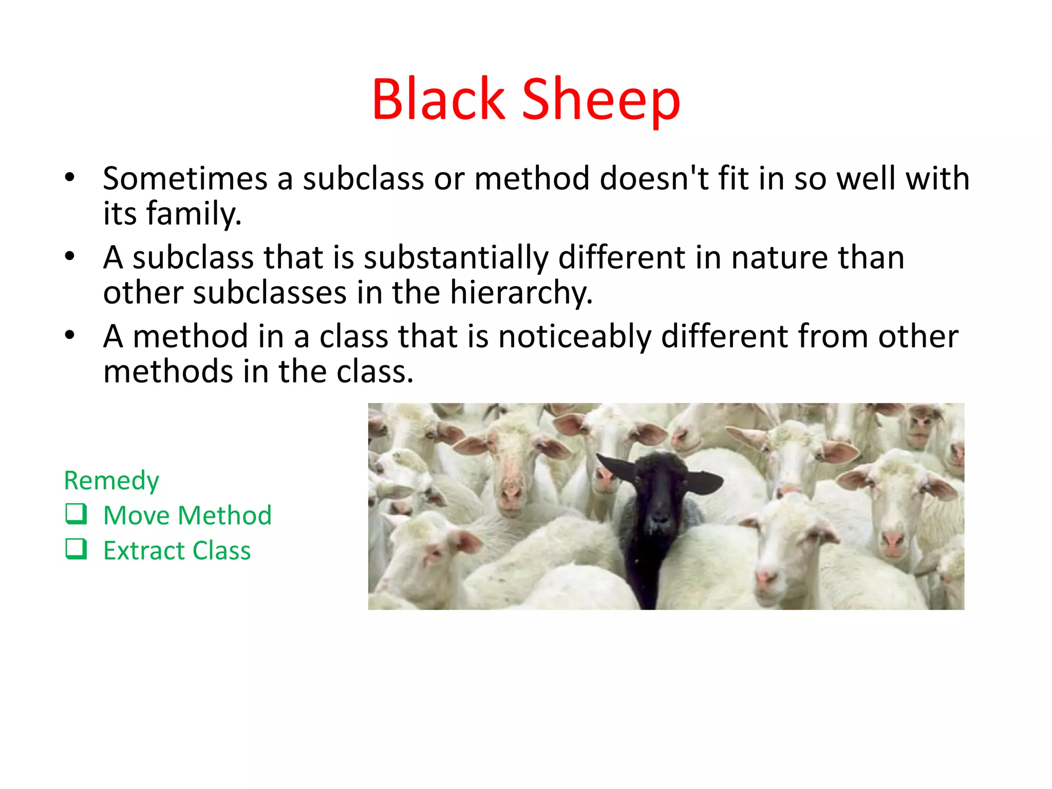 Black Sheep
• Sometimes a subclass or method doesn't fit in so well with
its family.
• A subclass that is substantially different in nature than
other subclasses in the hierarchy.
• A method in a class that is noticeably different from other
methods in the class.
Remedy
 Move Method
 Extract Class
 