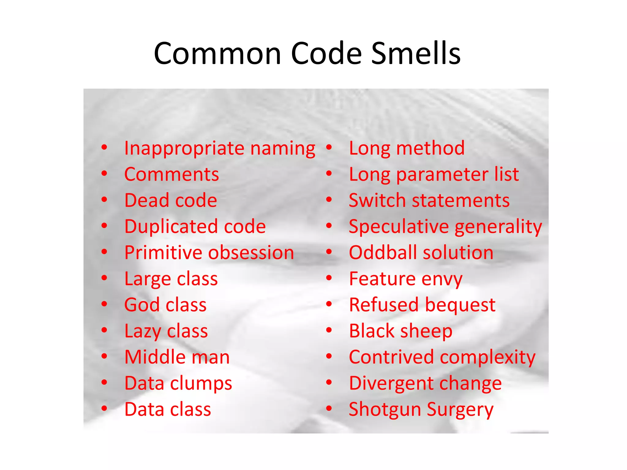 Common Code Smells
• Inappropriate naming
• Comments
• Dead code
• Duplicated code
• Primitive obsession
• Large class
• God class
• Lazy class
• Middle man
• Data clumps
• Data class
• Long method
• Long parameter list
• Switch statements
• Speculative generality
• Oddball solution
• Feature envy
• Refused bequest
• Black sheep
• Contrived complexity
• Divergent change
• Shotgun Surgery
 