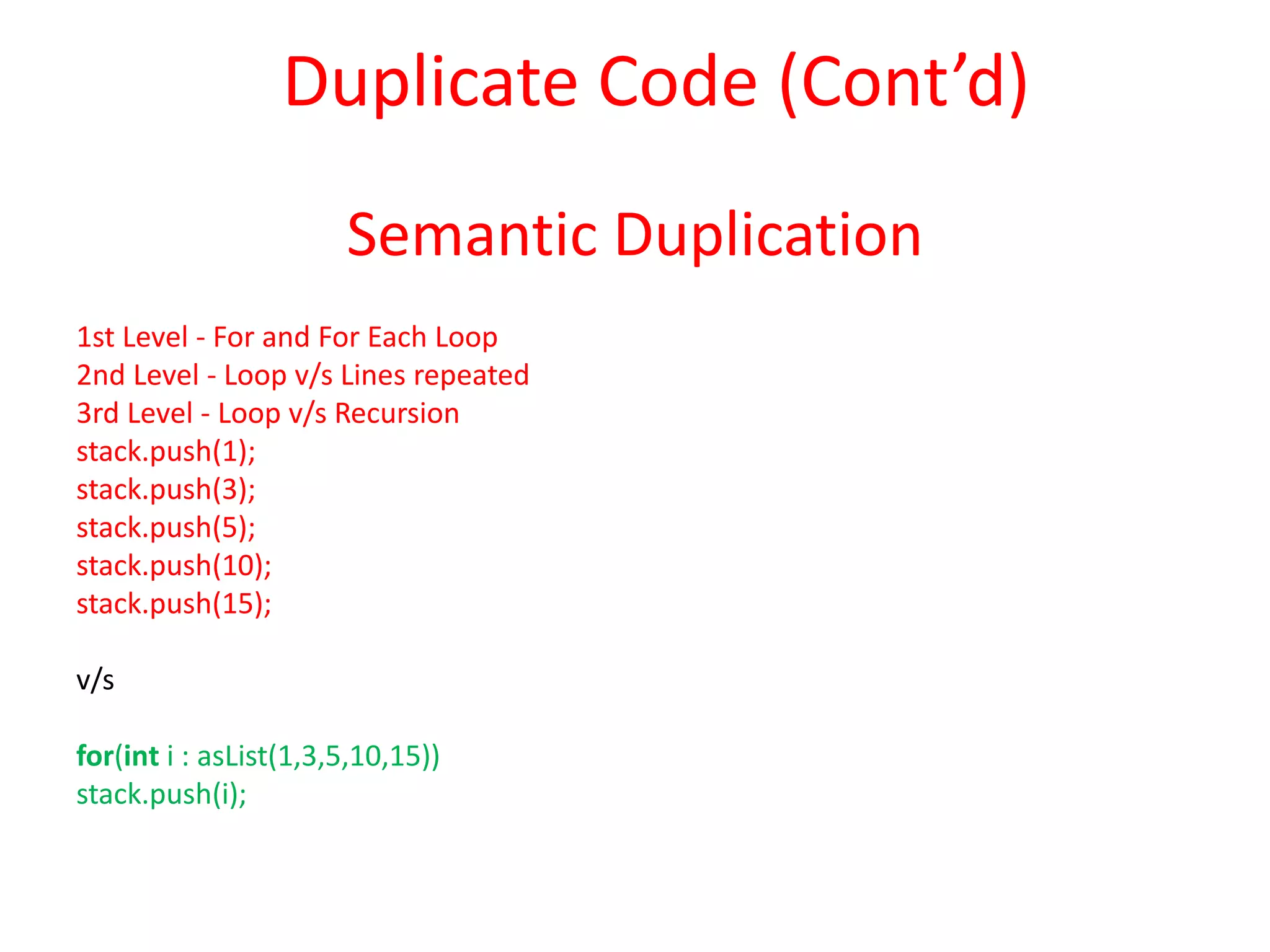 Semantic Duplication
1st Level - For and For Each Loop
2nd Level - Loop v/s Lines repeated
3rd Level - Loop v/s Recursion
stack.push(1);
stack.push(3);
stack.push(5);
stack.push(10);
stack.push(15);
v/s
for(int i : asList(1,3,5,10,15))
stack.push(i);
Duplicate Code (Cont’d)
 