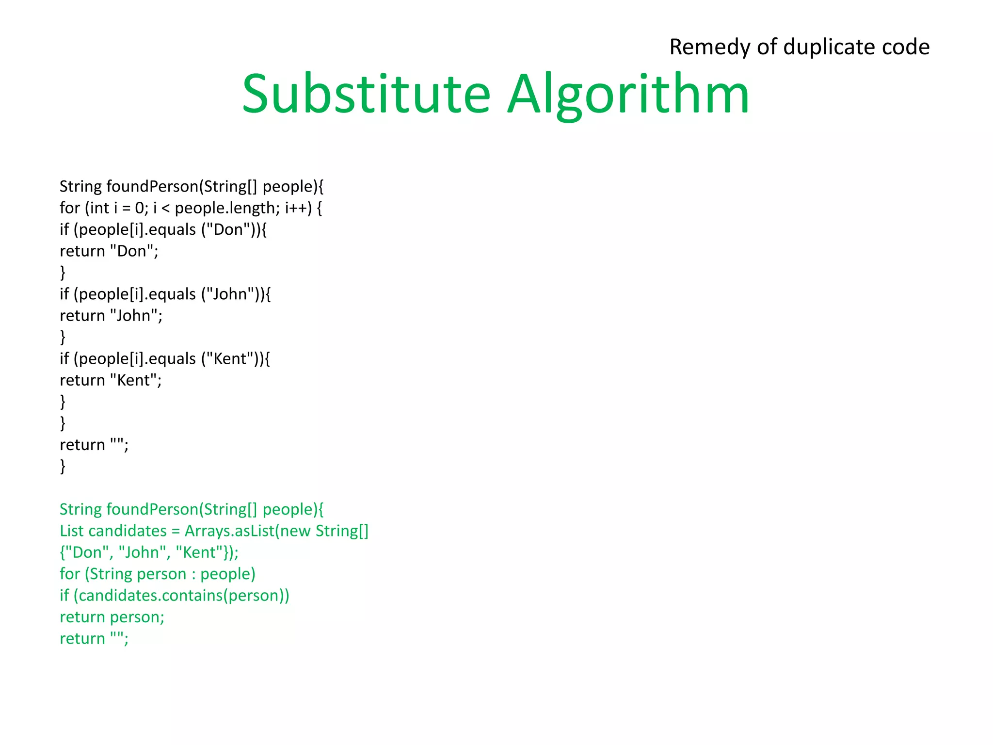 Substitute Algorithm
String foundPerson(String[] people){
for (int i = 0; i < people.length; i++) {
if (people[i].equals ("Don")){
return "Don";
}
if (people[i].equals ("John")){
return "John";
}
if (people[i].equals ("Kent")){
return "Kent";
}
}
return "";
}
String foundPerson(String[] people){
List candidates = Arrays.asList(new String[]
{"Don", "John", "Kent"});
for (String person : people)
if (candidates.contains(person))
return person;
return "";
Remedy of duplicate code
 