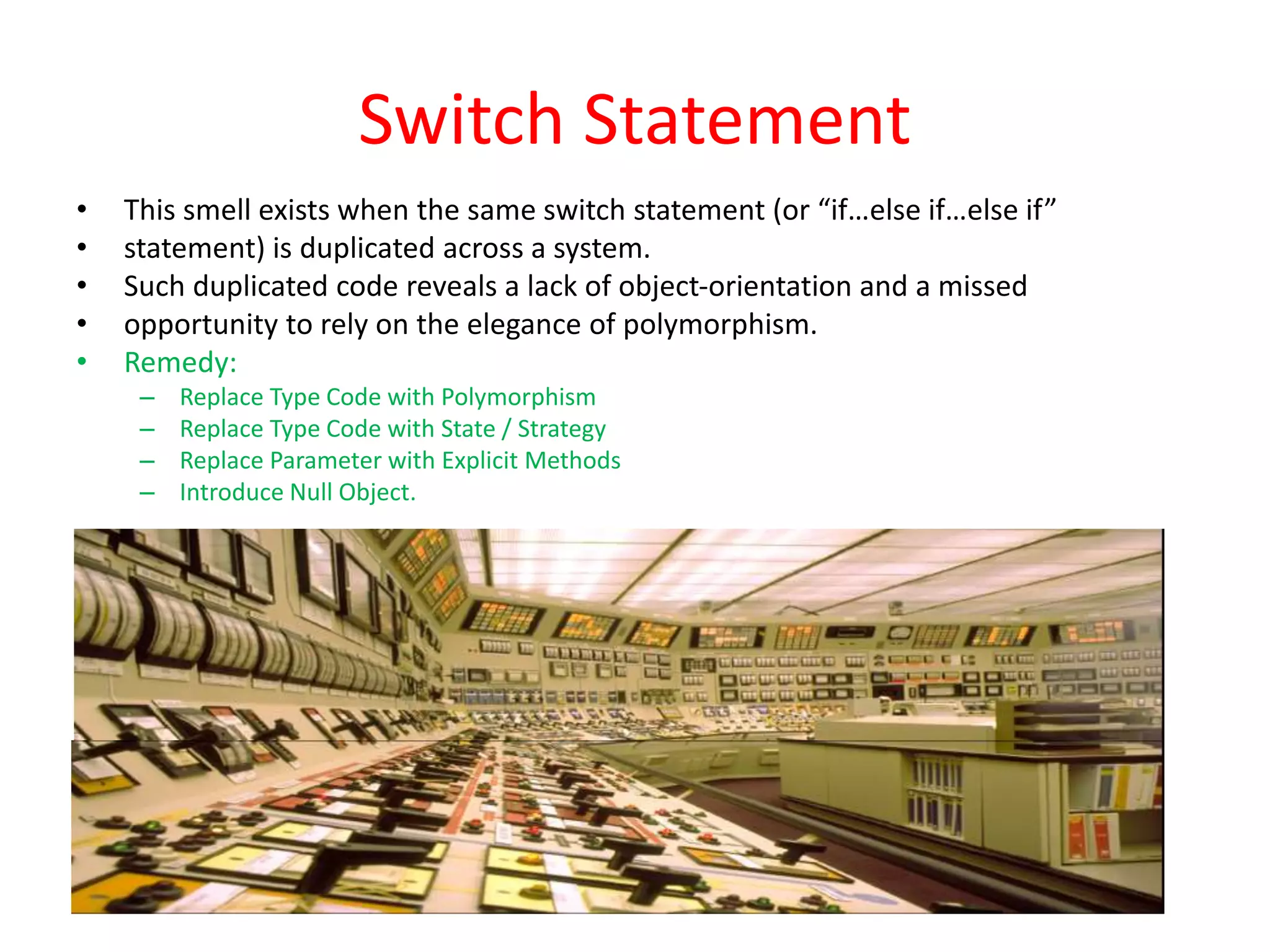 Switch Statement
• This smell exists when the same switch statement (or “if…else if…else if”
• statement) is duplicated across a system.
• Such duplicated code reveals a lack of object-orientation and a missed
• opportunity to rely on the elegance of polymorphism.
• Remedy:
– Replace Type Code with Polymorphism
– Replace Type Code with State / Strategy
– Replace Parameter with Explicit Methods
– Introduce Null Object.
 