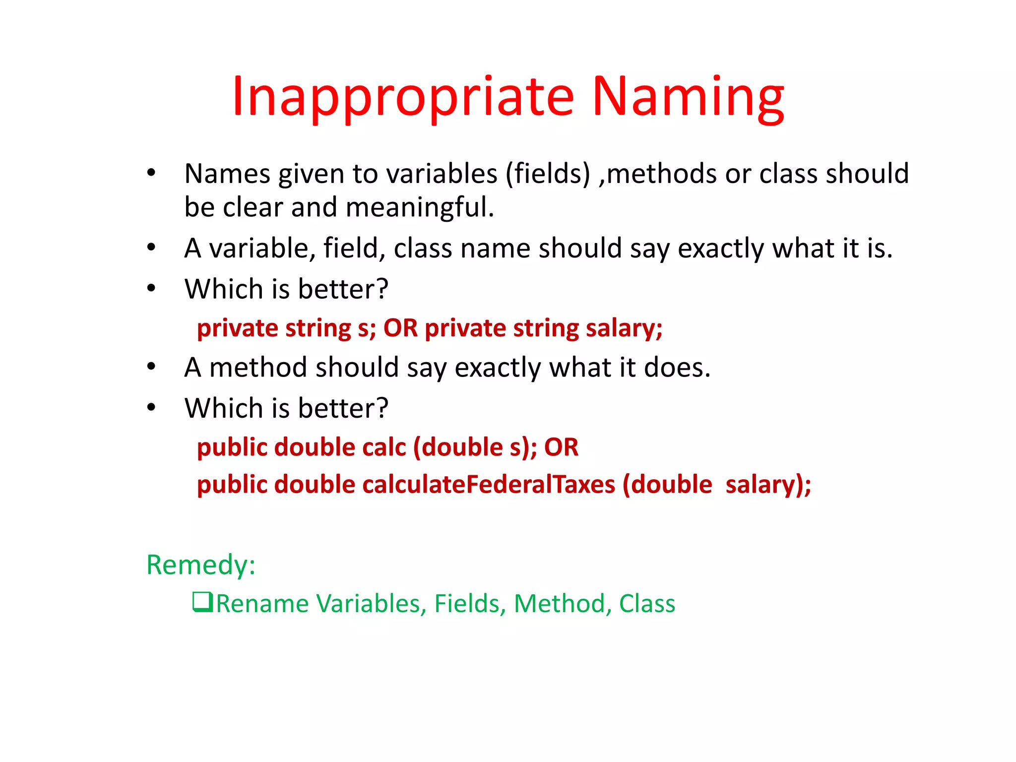 Inappropriate Naming
• Names given to variables (fields) ,methods or class should
be clear and meaningful.
• A variable, field, class name should say exactly what it is.
• Which is better?
private string s; OR private string salary;
• A method should say exactly what it does.
• Which is better?
public double calc (double s); OR
public double calculateFederalTaxes (double salary);
Remedy:
Rename Variables, Fields, Method, Class
 