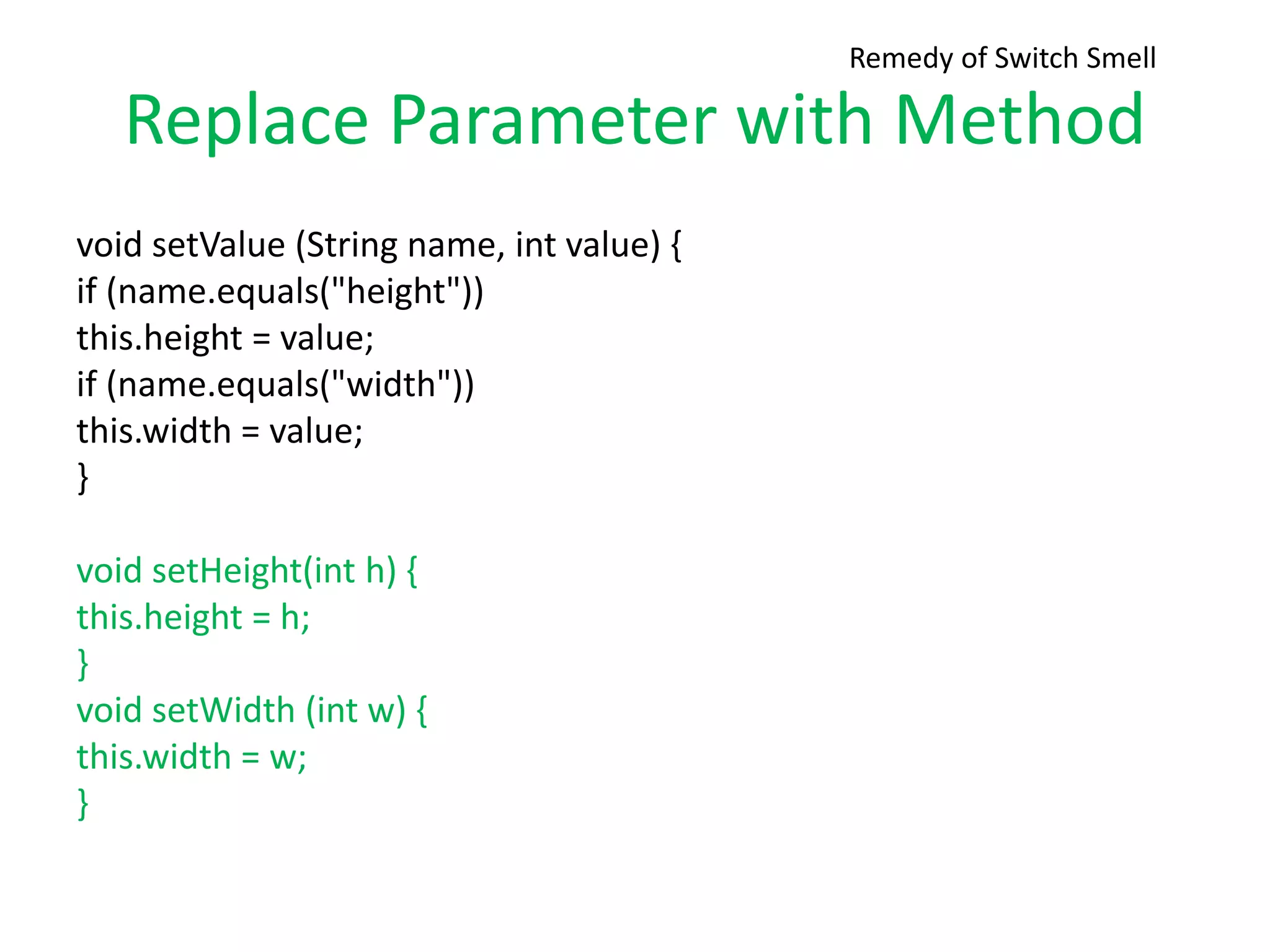 Replace Parameter with Method
void setValue (String name, int value) {
if (name.equals("height"))
this.height = value;
if (name.equals("width"))
this.width = value;
}
void setHeight(int h) {
this.height = h;
}
void setWidth (int w) {
this.width = w;
}
Remedy of Switch Smell
 