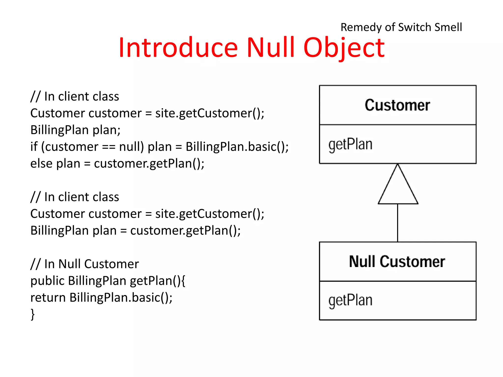 Introduce Null Object
// In client class
Customer customer = site.getCustomer();
BillingPlan plan;
if (customer == null) plan = BillingPlan.basic();
else plan = customer.getPlan();
// In client class
Customer customer = site.getCustomer();
BillingPlan plan = customer.getPlan();
// In Null Customer
public BillingPlan getPlan(){
return BillingPlan.basic();
}
Remedy of Switch Smell
 