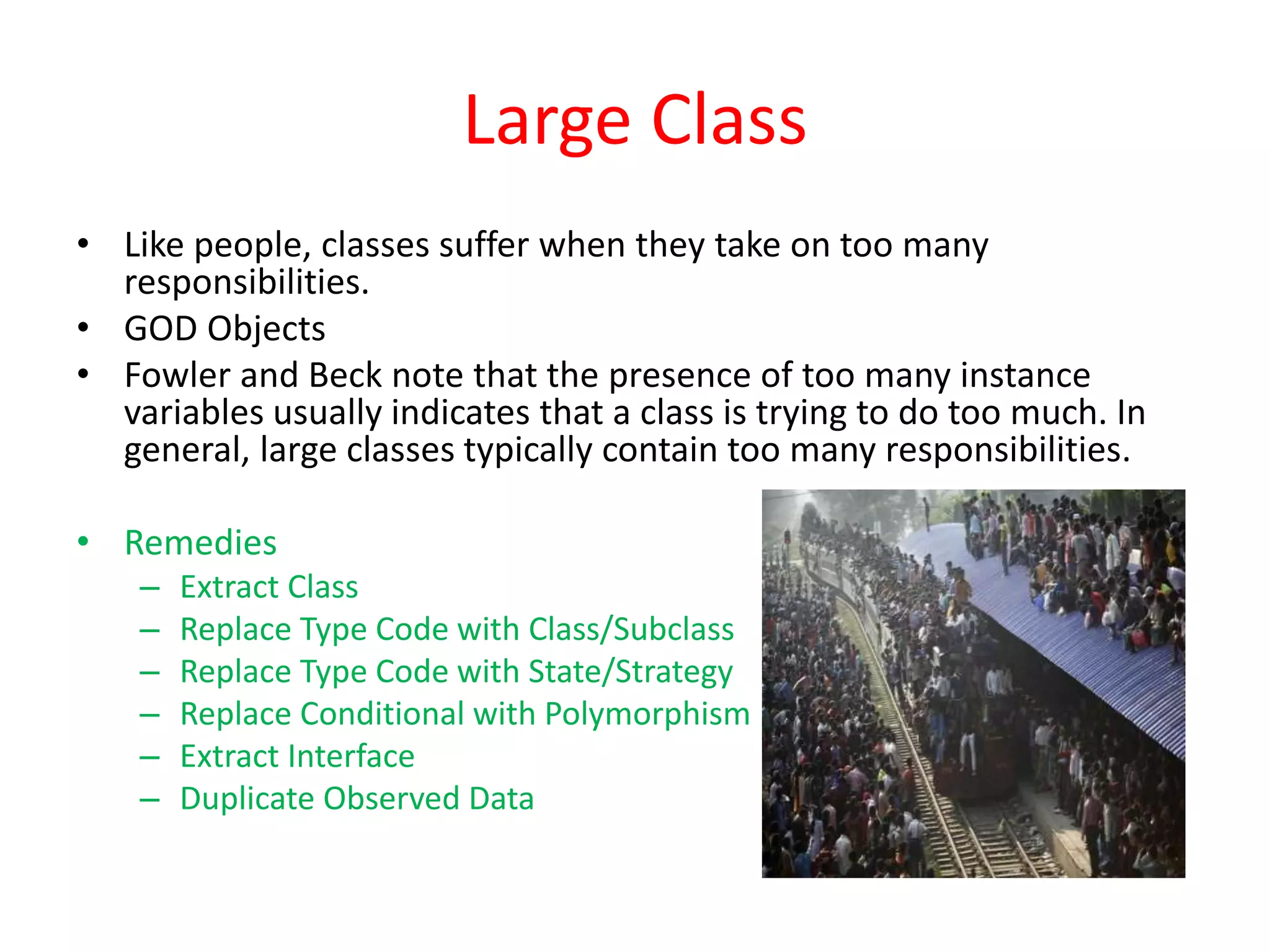 Large Class
• Like people, classes suffer when they take on too many
responsibilities.
• GOD Objects
• Fowler and Beck note that the presence of too many instance
variables usually indicates that a class is trying to do too much. In
general, large classes typically contain too many responsibilities.
• Remedies
– Extract Class
– Replace Type Code with Class/Subclass
– Replace Type Code with State/Strategy
– Replace Conditional with Polymorphism
– Extract Interface
– Duplicate Observed Data
 