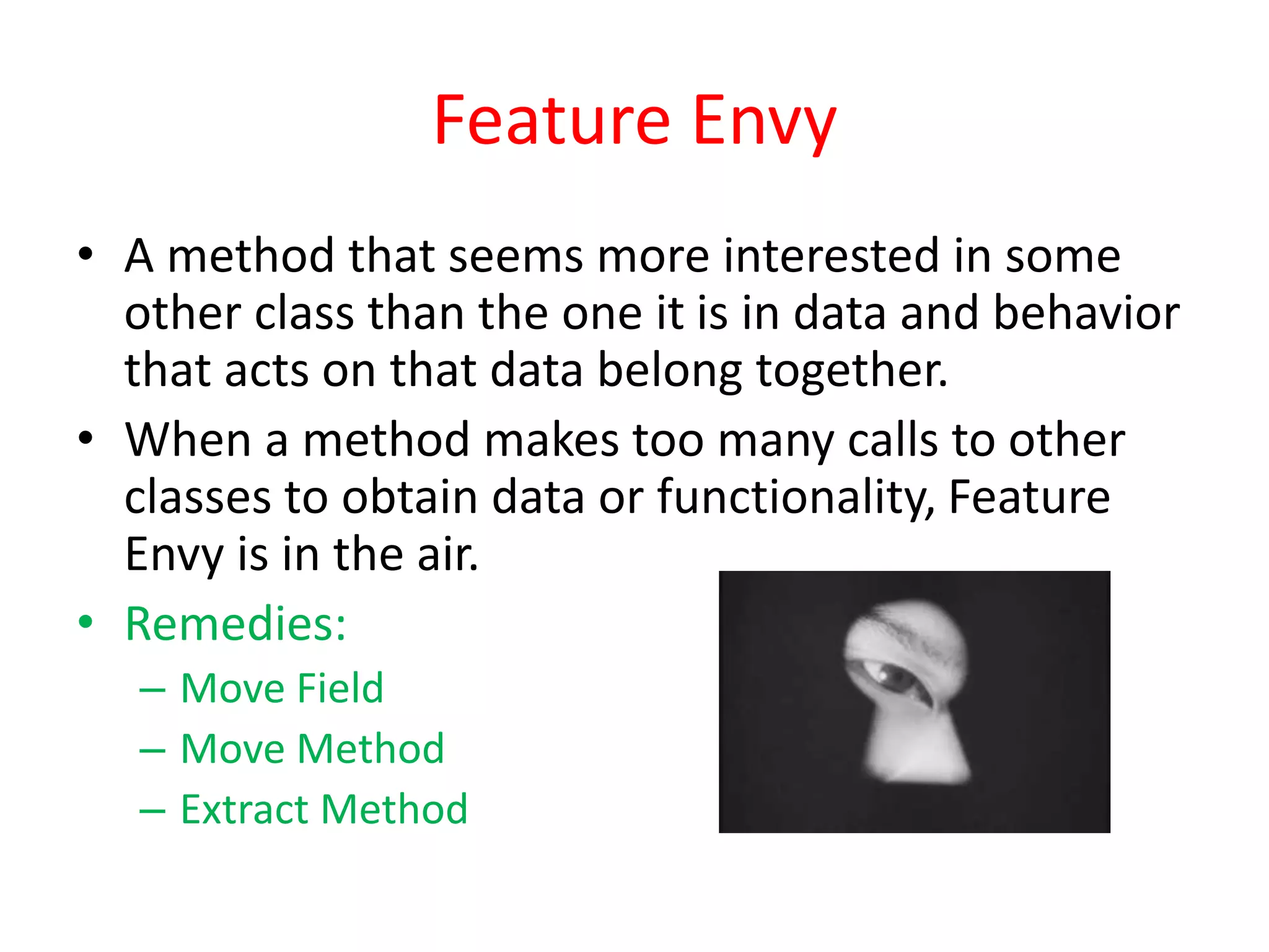 Feature Envy
• A method that seems more interested in some
other class than the one it is in data and behavior
that acts on that data belong together.
• When a method makes too many calls to other
classes to obtain data or functionality, Feature
Envy is in the air.
• Remedies:
– Move Field
– Move Method
– Extract Method
 