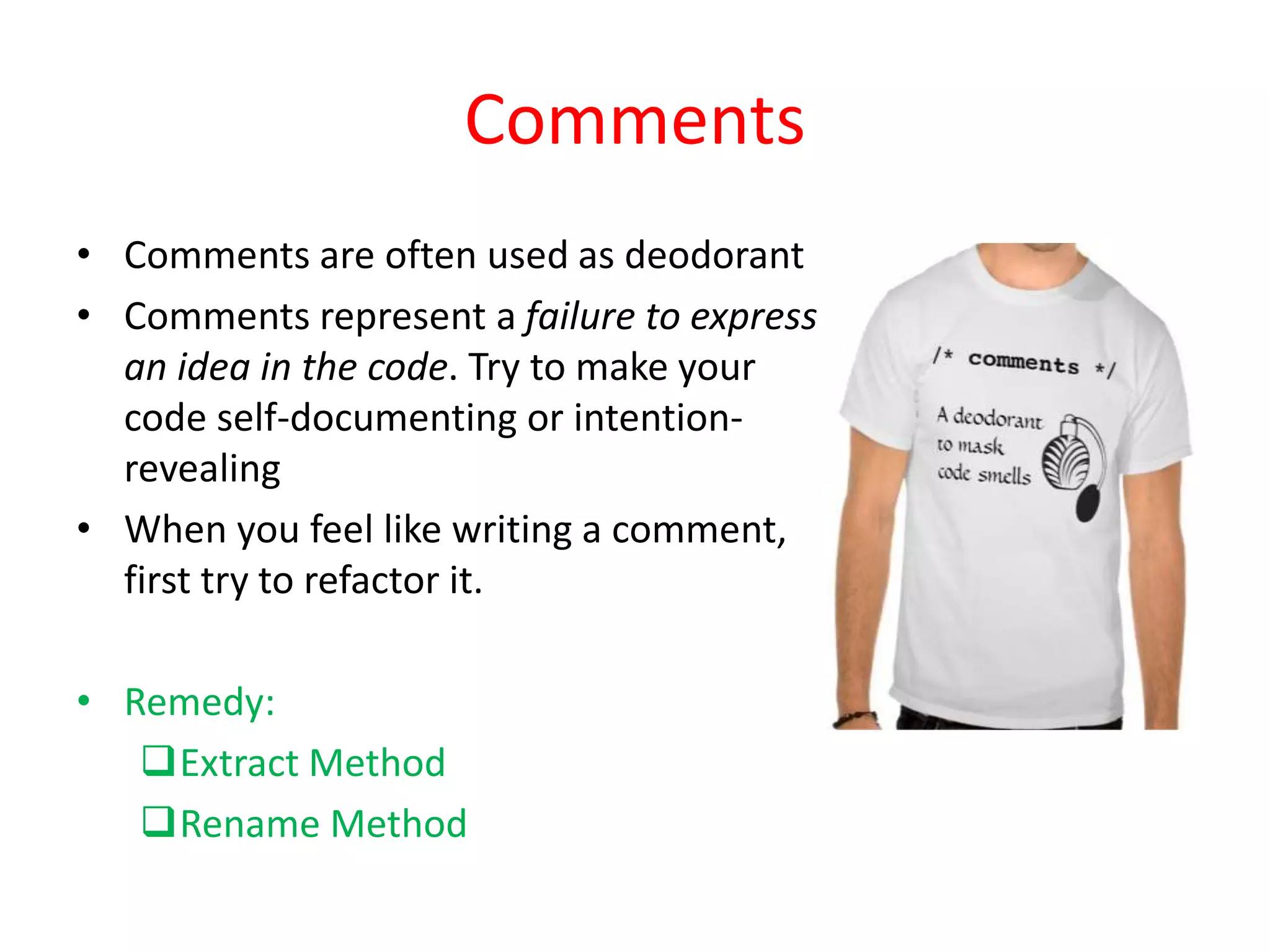 Comments
• Comments are often used as deodorant
• Comments represent a failure to express
an idea in the code. Try to make your
code self-documenting or intention-
revealing
• When you feel like writing a comment,
first try to refactor it.
• Remedy:
Extract Method
Rename Method
 