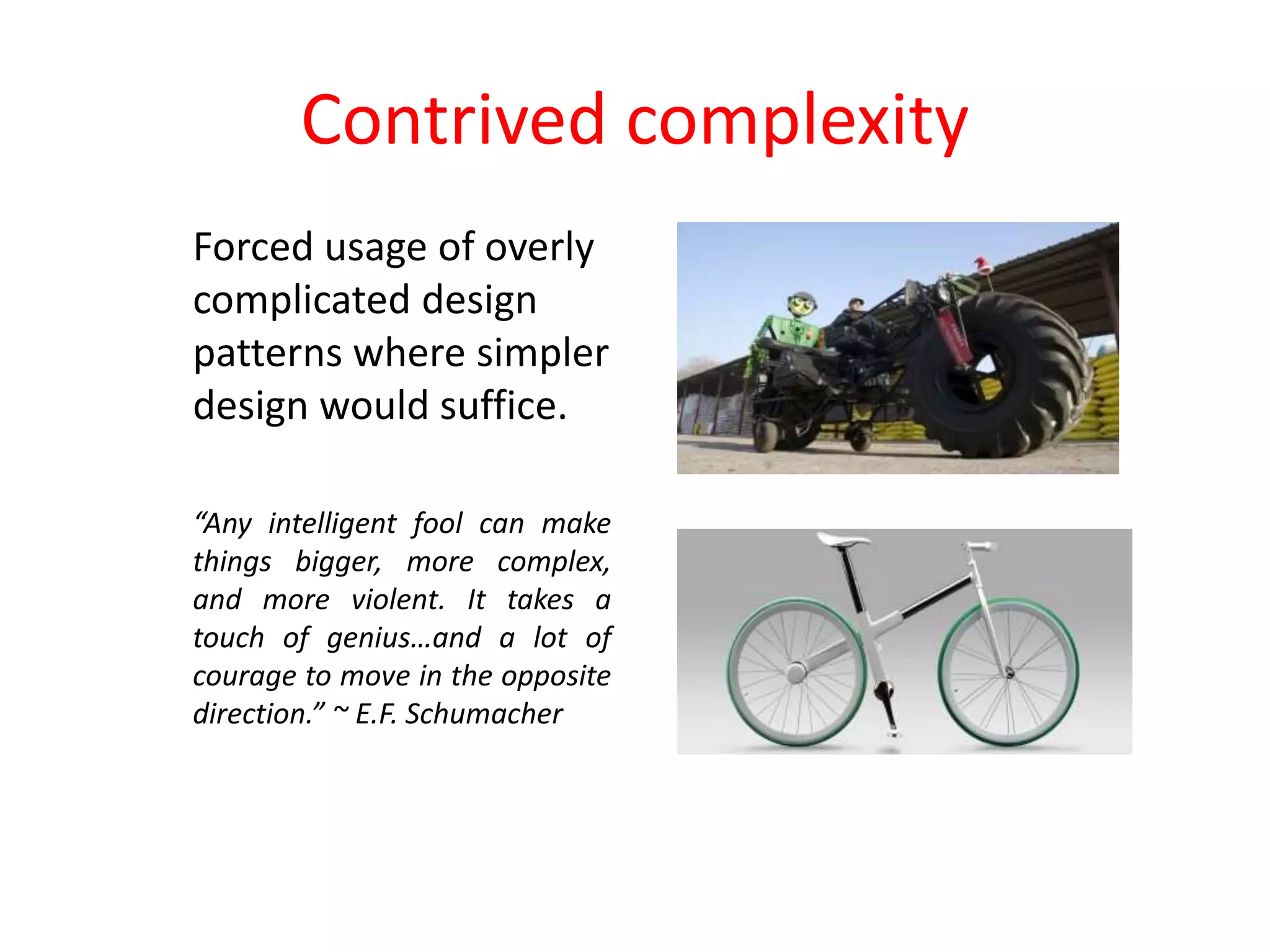 Contrived complexity
Forced usage of overly
complicated design
patterns where simpler
design would suffice.
“Any intelligent fool can make
things bigger, more complex,
and more violent. It takes a
touch of genius…and a lot of
courage to move in the opposite
direction.” ~ E.F. Schumacher
 