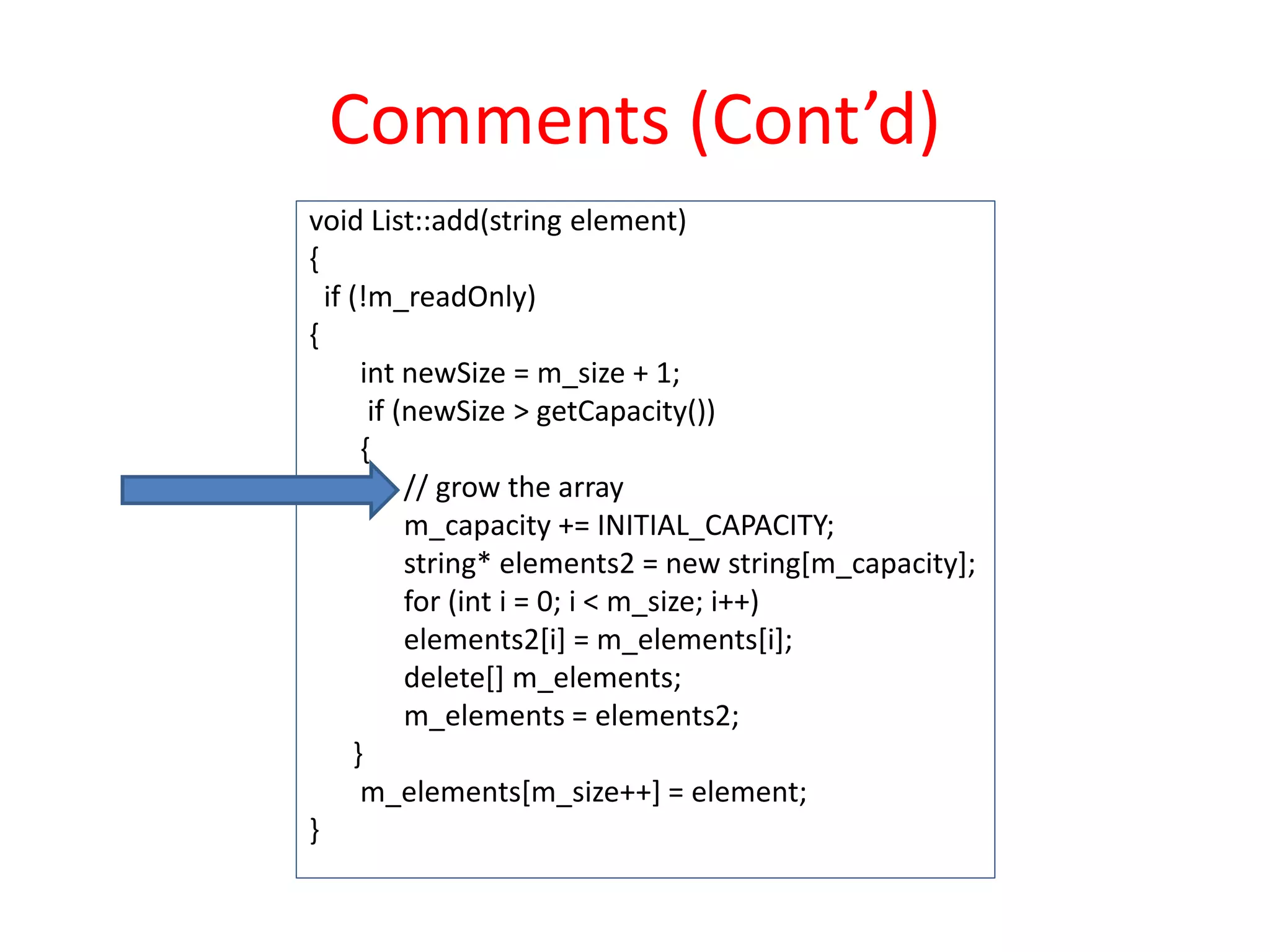 Comments (Cont’d)
void List::add(string element)
{
if (!m_readOnly)
{
int newSize = m_size + 1;
if (newSize > getCapacity())
{
// grow the array
m_capacity += INITIAL_CAPACITY;
string* elements2 = new string[m_capacity];
for (int i = 0; i < m_size; i++)
elements2[i] = m_elements[i];
delete[] m_elements;
m_elements = elements2;
}
m_elements[m_size++] = element;
}
 
