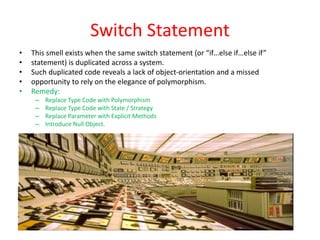Switch Statement
• This smell exists when the same switch statement (or “if…else if…else if”
• statement) is duplicated across a system.
• Such duplicated code reveals a lack of object-orientation and a missed
• opportunity to rely on the elegance of polymorphism.
• Remedy:
– Replace Type Code with Polymorphism
– Replace Type Code with State / Strategy
– Replace Parameter with Explicit Methods
– Introduce Null Object.
 