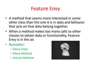 Feature Envy
• A method that seems more interested in some
other class than the one it is in data and behavior
that acts on that data belong together.
• When a method makes too many calls to other
classes to obtain data or functionality, Feature
Envy is in the air.
• Remedies:
– Move Field
– Move Method
– Extract Method
 