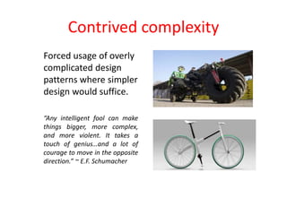 Contrived complexity
Forced usage of overly
complicated design
patterns where simpler
design would suffice.
“Any intelligent fool can make
things bigger, more complex,
and more violent. It takes a
touch of genius…and a lot of
courage to move in the opposite
direction.” ~ E.F. Schumacher
 
