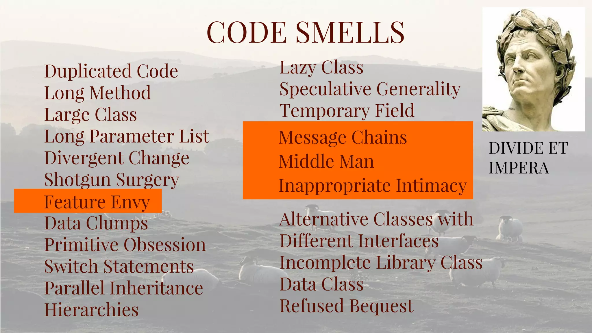 Duplicated Code
Long Method
Large Class
Long Parameter List
Divergent Change
Shotgun Surgery
Data Clumps
Primitive Obsession
Switch Statements
Parallel Inheritance
Hierarchies
CODE SMELLS
Lazy Class
Speculative Generality
Temporary Field
Alternative Classes with
Different Interfaces
Incomplete Library Class
Data Class
Refused Bequest
DIVIDE ET
IMPERA
Feature Envy
Message Chains
Middle Man
Inappropriate Intimacy
 