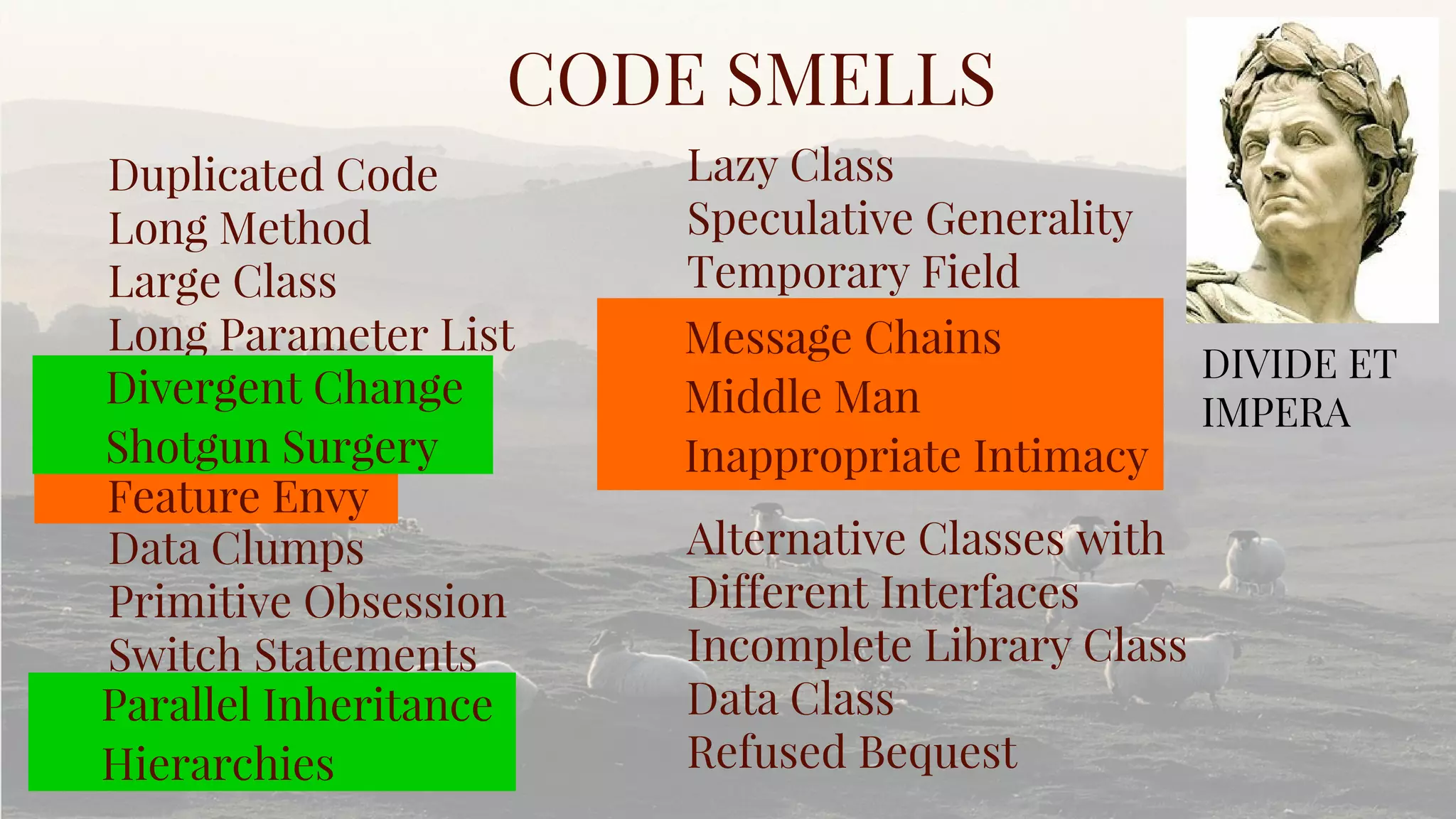 Duplicated Code
Long Method
Large Class
Long Parameter List
Data Clumps
Primitive Obsession
Switch Statements
CODE SMELLS
Lazy Class
Speculative Generality
Temporary Field
Alternative Classes with
Different Interfaces
Incomplete Library Class
Data Class
Refused Bequest
DIVIDE ET
IMPERA
Feature Envy
Message Chains
Middle Man
Inappropriate Intimacy
Divergent Change
Shotgun Surgery
Parallel Inheritance
Hierarchies
 
