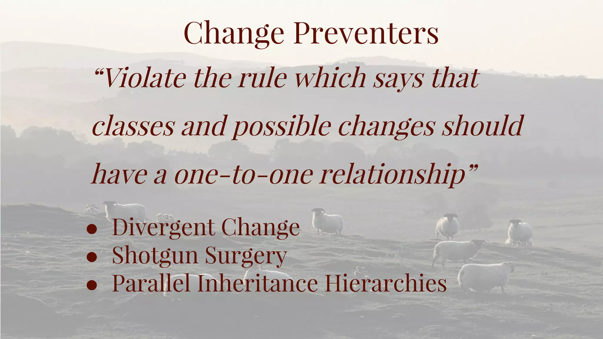 Change Preventers
“Violate the rule which says that
classes and possible changes should
have a one-to-one relationship”
● Divergent Change
● Shotgun Surgery
● Parallel Inheritance Hierarchies
 