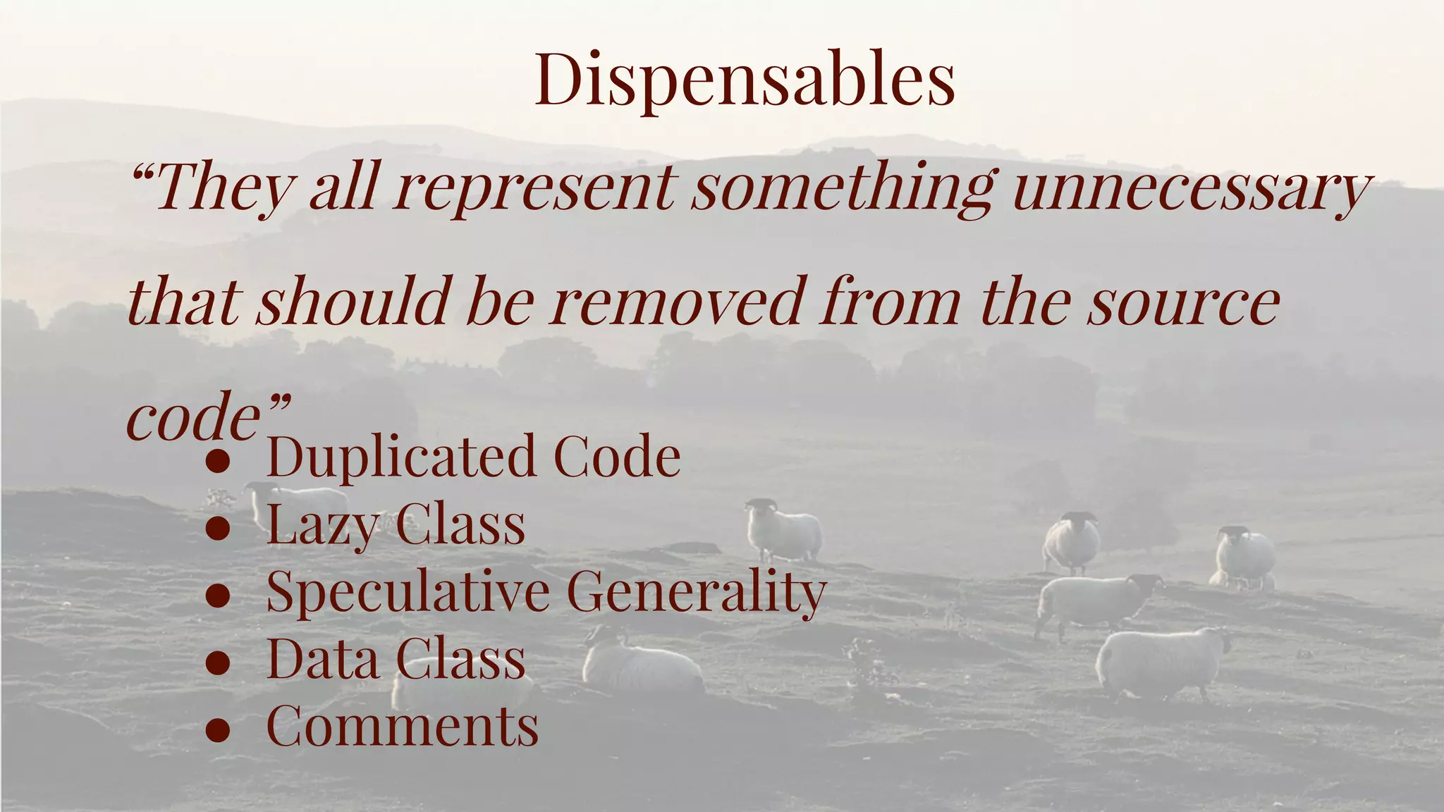 Dispensables
“They all represent something unnecessary
that should be removed from the source
code”
● Duplicated Code
● Lazy Class
● Speculative Generality
● Data Class
● Comments
 