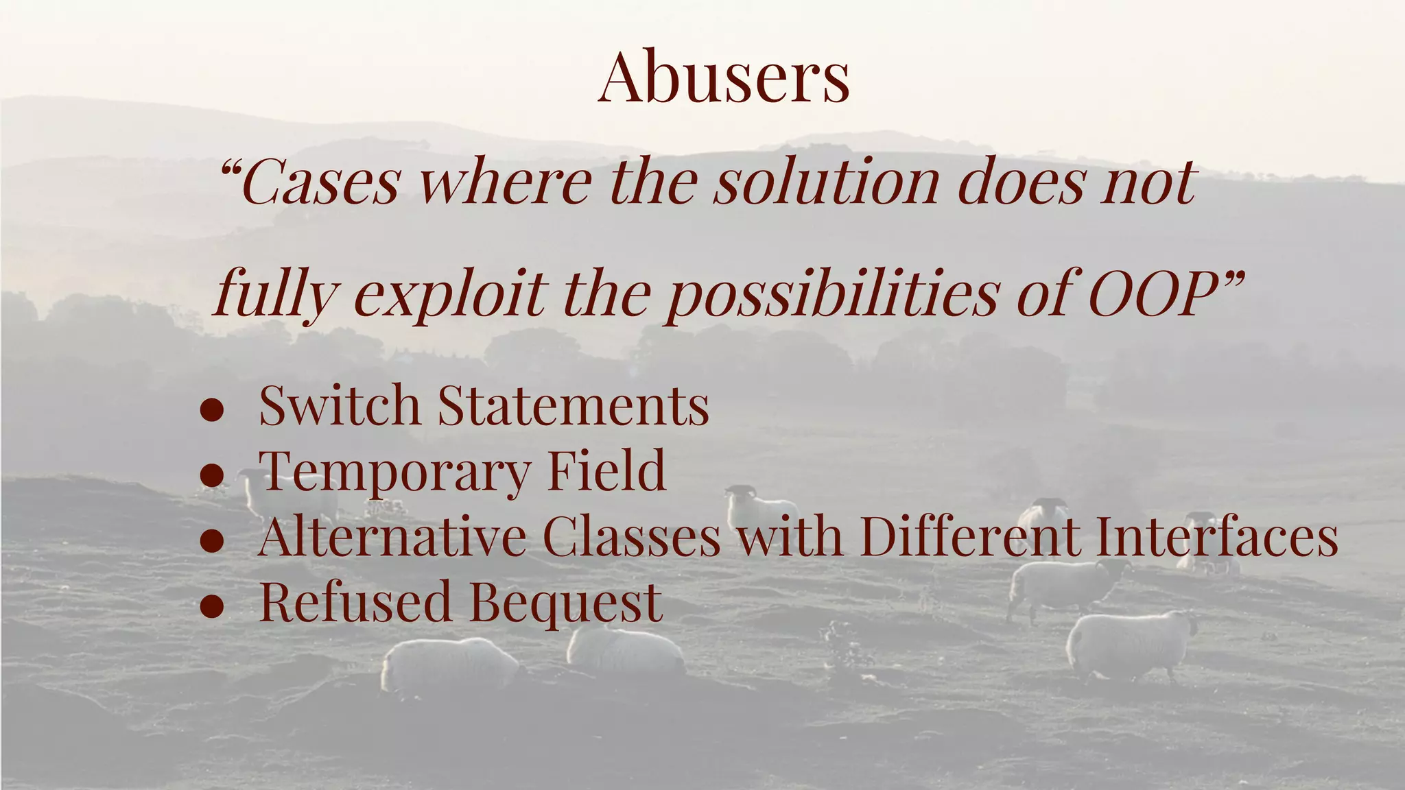 Abusers
“Cases where the solution does not
fully exploit the possibilities of OOP”
● Switch Statements
● Temporary Field
● Alternative Classes with Different Interfaces
● Refused Bequest
 