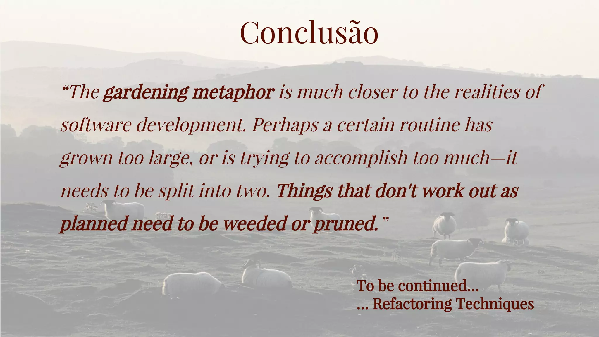Conclusão
“The gardening metaphor is much closer to the realities of
software development. Perhaps a certain routine has
grown too large, or is trying to accomplish too much—it
needs to be split into two. Things that don't work out as
planned need to be weeded or pruned.”
To be continued…
… Refactoring Techniques
 