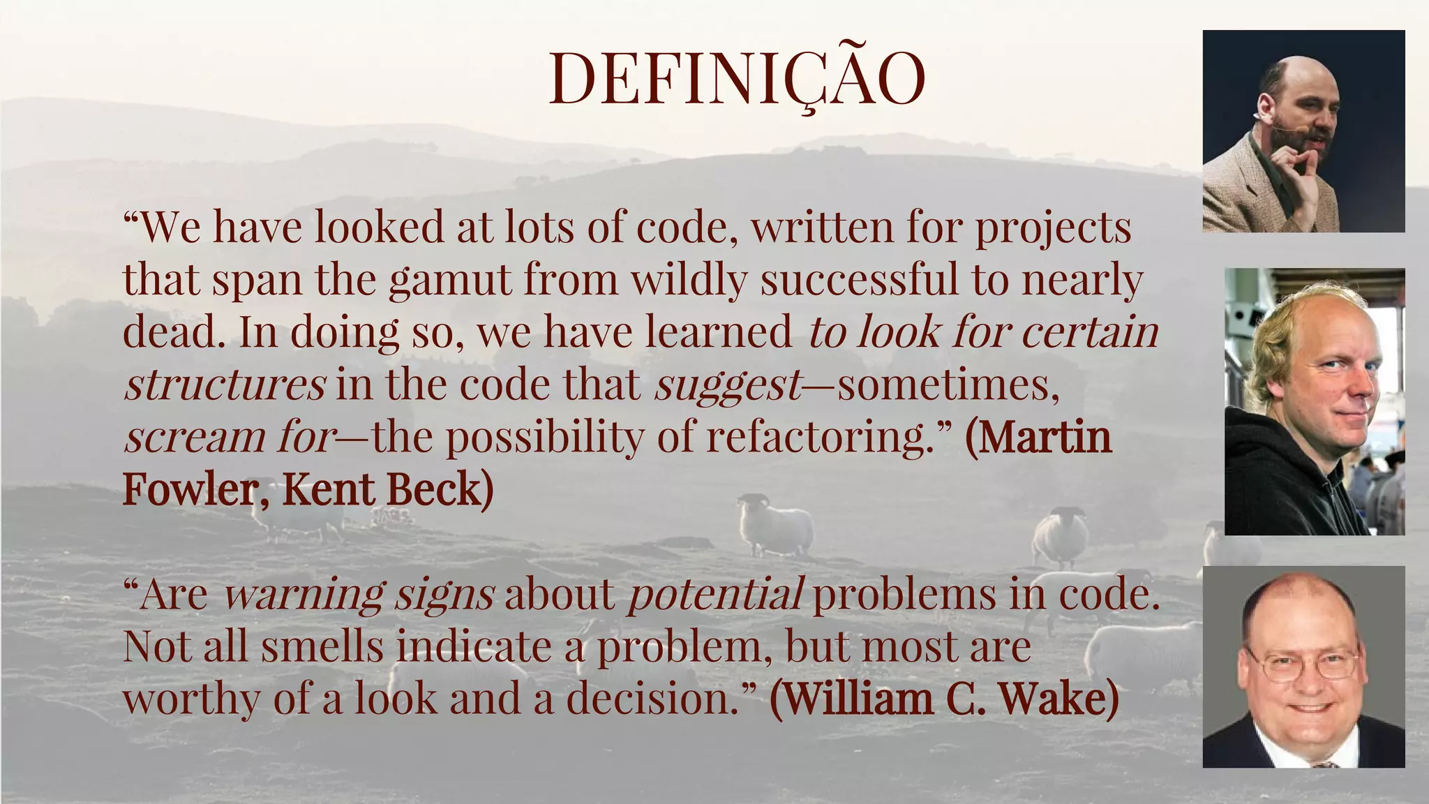 “We have looked at lots of code, written for projects
that span the gamut from wildly successful to nearly
dead. In doing so, we have learned to look for certain
structures in the code that suggest—sometimes,
scream for—the possibility of refactoring.” (Martin
Fowler, Kent Beck)
“Are warning signs about potential problems in code.
Not all smells indicate a problem, but most are
worthy of a look and a decision.” (William C. Wake)
DEFINIÇÃO
 