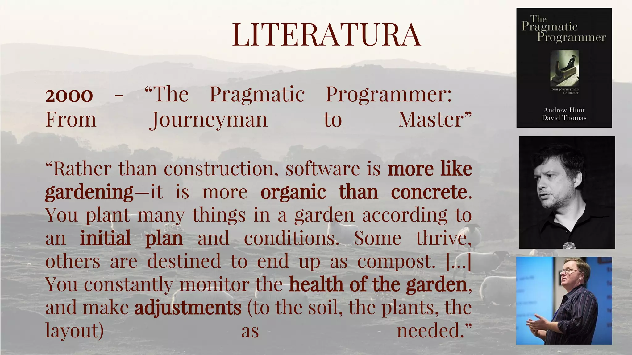LITERATURA
2000 - “The Pragmatic Programmer:
From Journeyman to Master”
“Rather than construction, software is more like
gardening—it is more organic than concrete.
You plant many things in a garden according to
an initial plan and conditions. Some thrive,
others are destined to end up as compost. […]
You constantly monitor the health of the garden,
and make adjustments (to the soil, the plants, the
layout) as needed.”
 