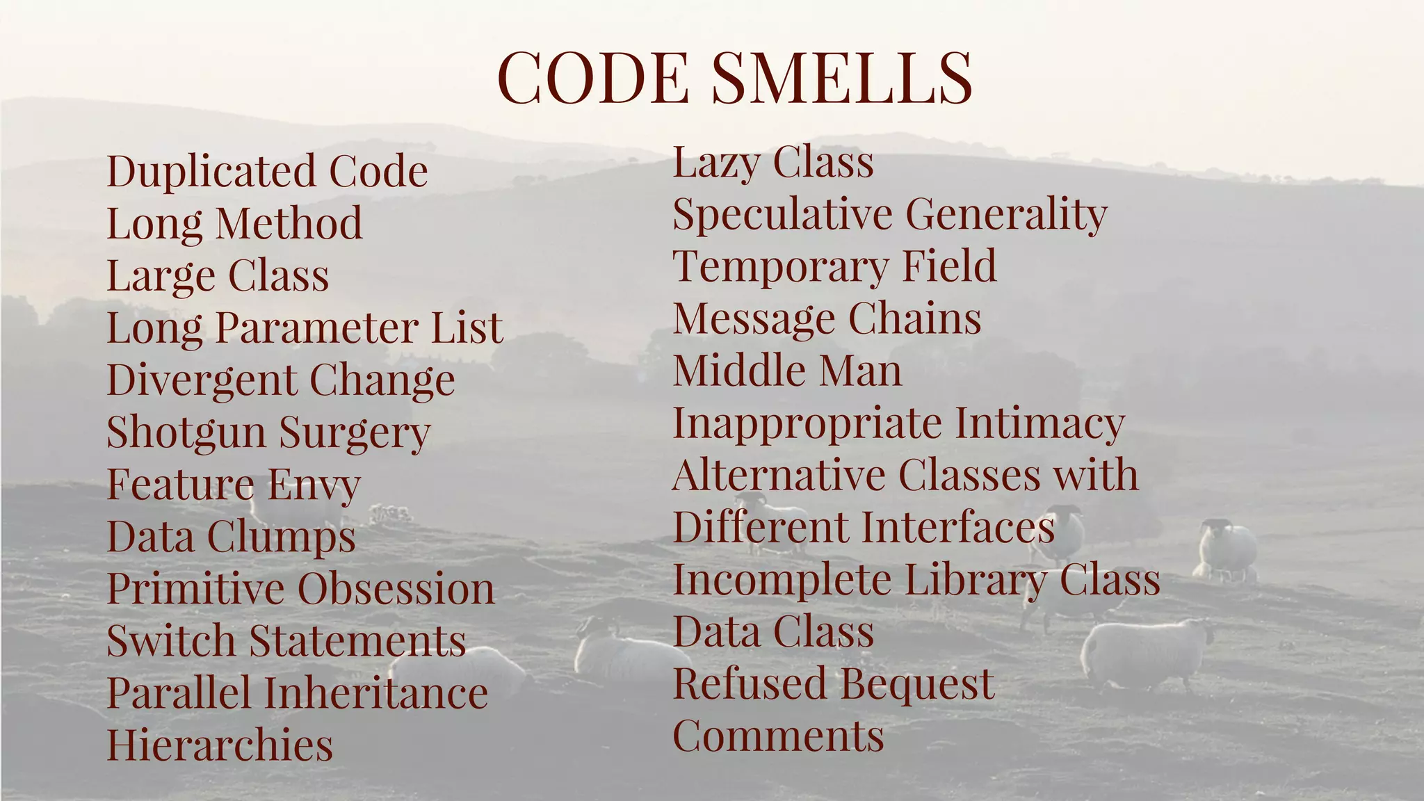 Duplicated Code
Long Method
Large Class
Long Parameter List
Divergent Change
Shotgun Surgery
Feature Envy
Data Clumps
Primitive Obsession
Switch Statements
Parallel Inheritance
Hierarchies
CODE SMELLS
Lazy Class
Speculative Generality
Temporary Field
Message Chains
Middle Man
Inappropriate Intimacy
Alternative Classes with
Different Interfaces
Incomplete Library Class
Data Class
Refused Bequest
Comments
 