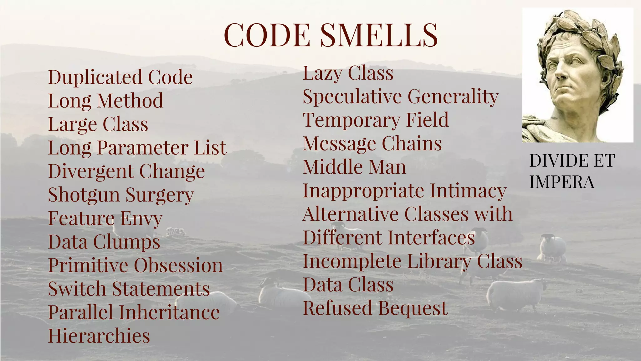 Duplicated Code
Long Method
Large Class
Long Parameter List
Divergent Change
Shotgun Surgery
Feature Envy
Data Clumps
Primitive Obsession
Switch Statements
Parallel Inheritance
Hierarchies
CODE SMELLS
Lazy Class
Speculative Generality
Temporary Field
Message Chains
Middle Man
Inappropriate Intimacy
Alternative Classes with
Different Interfaces
Incomplete Library Class
Data Class
Refused Bequest
DIVIDE ET
IMPERA
 
